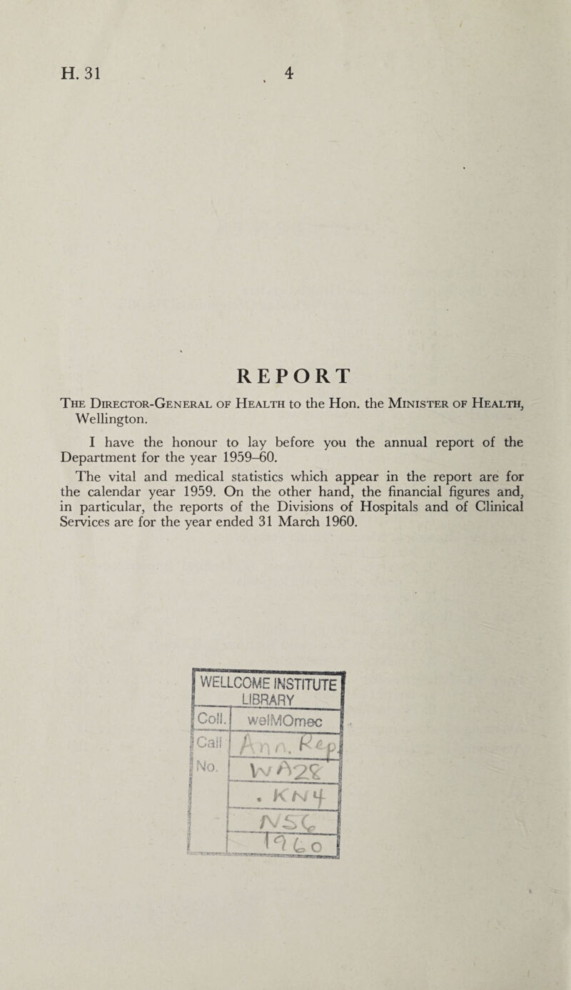 REPORT The Director-General of Health to the Hon. the Minister of Health, Wellington. I have the honour to lay before you the annual report of the Department for the year 1959-60. The vital and medical statistics which appear in the report are for the calendar year 1959. On the other hand, the financial figures and, in particular, the reports of the Divisions of Hospitals and of Clinical Services are for the year ended 31 March 1960. f WELLCOME INSTITUTE I I LIBRARY f Coil. welMOmec J f Call I No. ; W ^2£' I I | . KN | | i —*ys c 1 ■ 1 ‘ / L o j