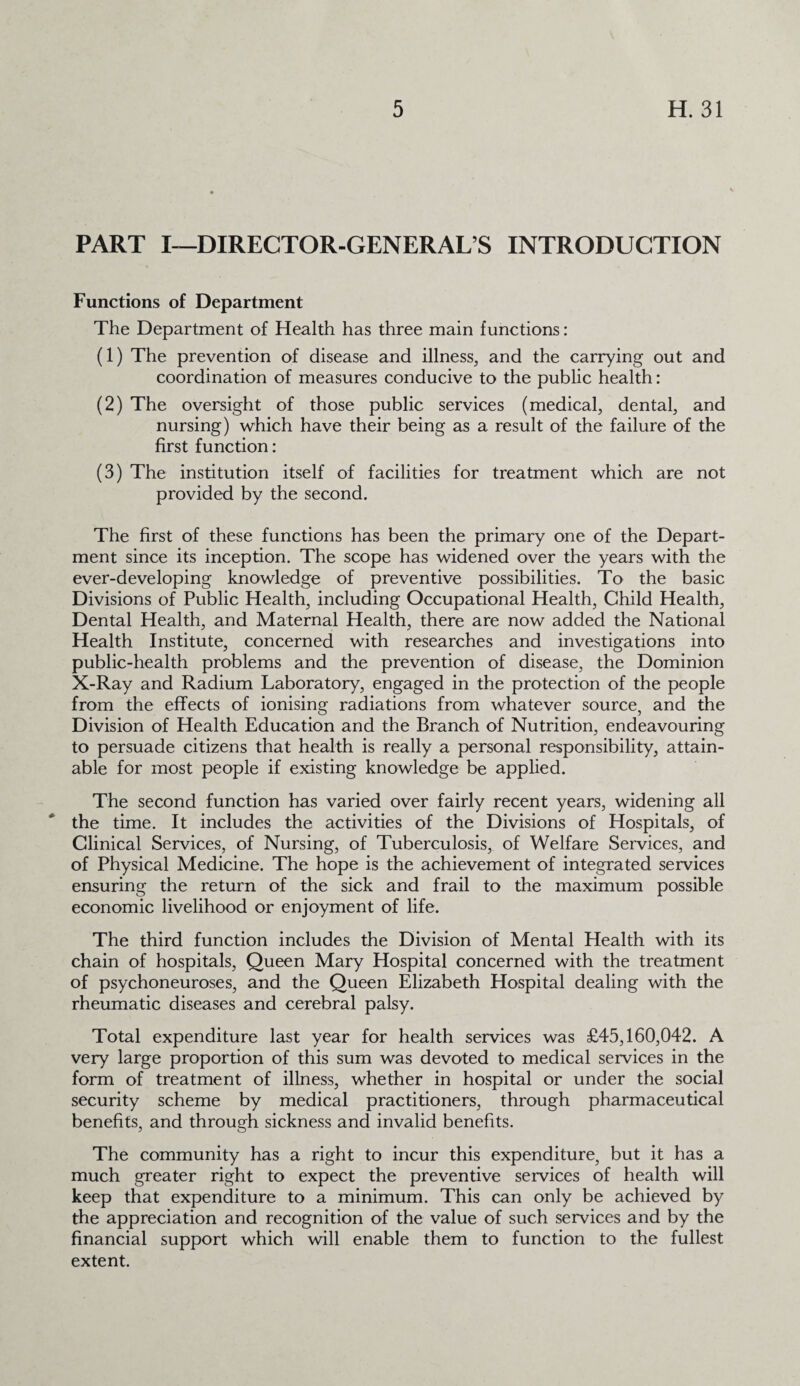 PART I—DIRECTOR-GENERAL’S INTRODUCTION Functions of Department The Department of Health has three main functions: (1) The prevention of disease and illness, and the carrying out and coordination of measures conducive to the public health: (2) The oversight of those public services (medical, dental, and nursing) which have their being as a result of the failure of the first function: (3) The institution itself of facilities for treatment which are not provided by the second. The first of these functions has been the primary one of the Depart¬ ment since its inception. The scope has widened over the years with the ever-developing knowledge of preventive possibilities. To the basic Divisions of Public Health, including Occupational Health, Child Health, Dental Health, and Maternal Health, there are now added the National Health Institute, concerned with researches and investigations into public-health problems and the prevention of disease, the Dominion X-Ray and Radium Laboratory, engaged in the protection of the people from the effects of ionising radiations from whatever source, and the Division of Health Education and the Branch of Nutrition, endeavouring to persuade citizens that health is really a personal responsibility, attain¬ able for most people if existing knowledge be applied. The second function has varied over fairly recent years, widening all the time. It includes the activities of the Divisions of Hospitals, of Clinical Services, of Nursing, of Tuberculosis, of Welfare Services, and of Physical Medicine. The hope is the achievement of integrated services ensuring the return of the sick and frail to the maximum possible economic livelihood or enjoyment of life. The third function includes the Division of Mental Health with its chain of hospitals, Queen Mary Hospital concerned with the treatment of psychoneuroses, and the Queen Elizabeth Hospital dealing with the rheumatic diseases and cerebral palsy. Total expenditure last year for health services was £45,160,042. A very large proportion of this sum was devoted to medical services in the form of treatment of illness, whether in hospital or under the social security scheme by medical practitioners, through pharmaceutical benefits, and through sickness and invalid benefits. The community has a right to incur this expenditure, but it has a much greater right to expect the preventive services of health will keep that expenditure to a minimum. This can only be achieved by the appreciation and recognition of the value of such services and by the financial support which will enable them to function to the fullest extent.