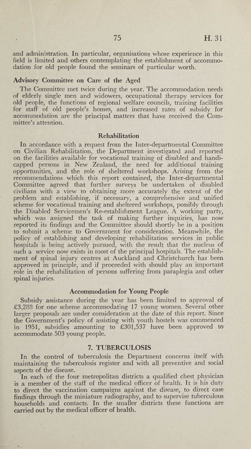 and administration. In particular, organisations whose experience in this field is limited and others contemplating the establishment of accommo¬ dation for old people found the seminars of particular worth. Advisory Committee on Care of the Aged The Committee met twice during the year. The accommodation needs of elderly single men and widowers, occupational therapy services for old people, the functions of regional welfare councils, training facilities for staff of old people’s homes, and increased rates of subsidy for accommodation are the principal matters that have received the Com¬ mittee’s attention. Rehabilitation In accordance with a request from the Inter-departmental Committee on Civilian Rehabilitation, the Department investigated and reported on the facilities available for vocational training of disabled and handi¬ capped persons in New Zealand, the need for additional training opportunities, and the role of sheltered workshops. Arising from the recommendations which this report contained, the Inter-departmental Committee agreed that further surveys be undertaken of disabled civilians with a view to obtaining more accurately the extent of the problem and establishing, if necessary, a comprehensive and unified scheme for vocational training and sheltered workshops, possibly through the Disabled Servicemen’s Re-establishment League. A working party, which was assigned the task of making further inquiries, has now reported its findings and the Committee should shortly be in a position to submit a scheme to Government for consideration. Meanwhile, the policy of establishing and developing rehabilitation services in public hospitals is being actively pursued, with the result that the nucleus of such a service now exists in most of the principal hospitals. The establish¬ ment of spinal injury centres at Auckland and Christchurch has been approved in principle, and if proceeded with should play an important role in the rehabilitation of persons suffering from paraplegia and other spinal injuries. Accommodation for Young People Subsidy assistance during the year has been limited to approval of £3,288 for one scheme accommodating 17 young women. Several other larger proposals are under consideration at the date of this report. Since the Government’s policy of assisting with youth hostels was commenced in 1951, subsidies amounting to £301,537 have been approved to accommodate 503 young people. 7. TUBERCULOSIS In the control of tuberculosis the Department concerns itself with maintaining the tuberculosis register and with all preventive and social aspects of the disease. In each of the four metropolitan districts a qualified chest physician is a member of the staff of the medical officer of health. It is his duty to direct the vaccination campaigns against the disease, to direct case findings through the miniature radiography, and to supervise tuberculous households and contacts. In the smaller districts these functions are carried out by the medical officer of health.