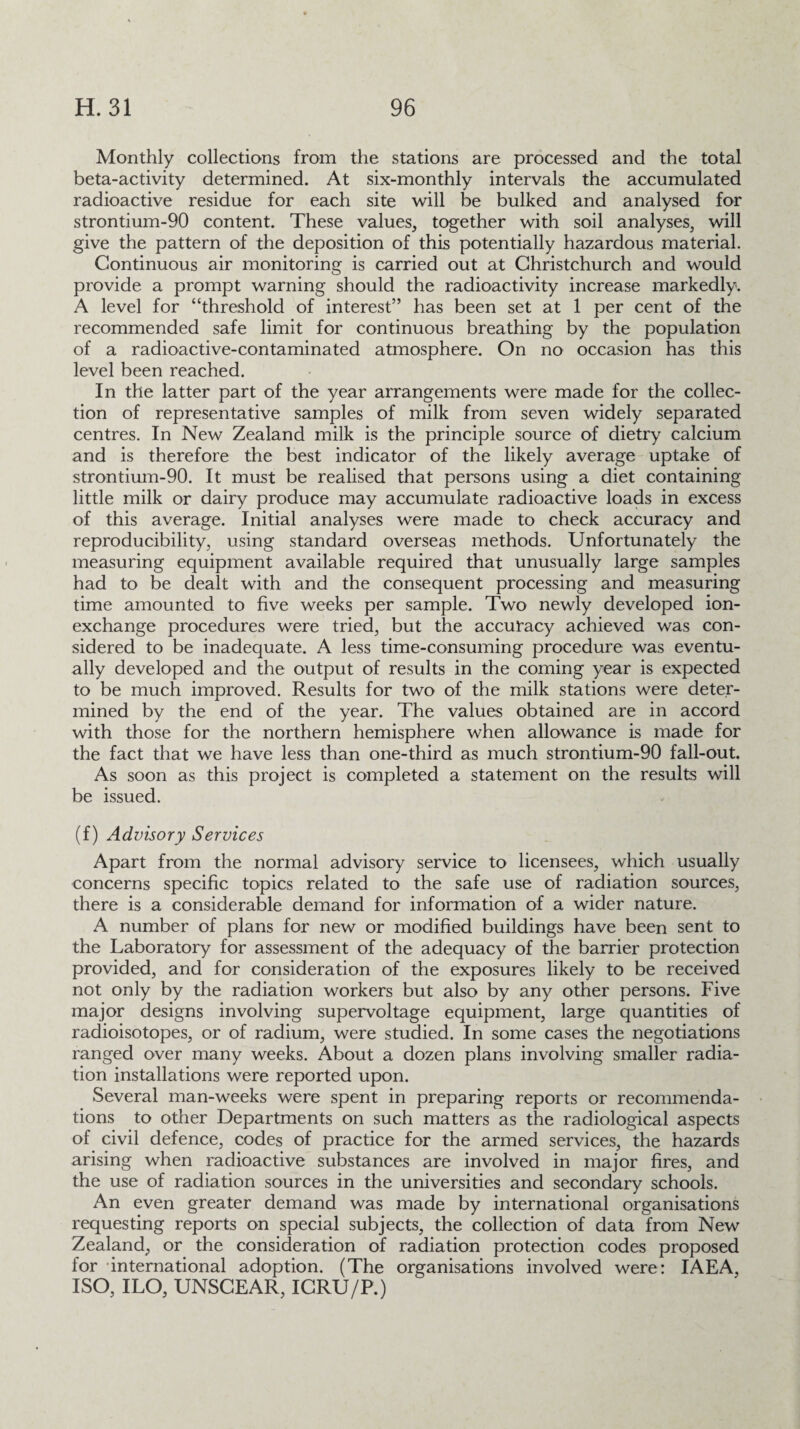 Monthly collections from the stations are processed and the total beta-activity determined. At six-monthly intervals the accumulated radioactive residue for each site will be bulked and analysed for strontium-90 content. These values, together with soil analyses, will give the pattern of the deposition of this potentially hazardous material. Continuous air monitoring is carried out at Christchurch and would provide a prompt warning should the radioactivity increase markedly. A level for “threshold of interest” has been set at 1 per cent of the recommended safe limit for continuous breathing by the population of a radioactive-contaminated atmosphere. On no occasion has this level been reached. In the latter part of the year arrangements were made for the collec¬ tion of representative samples of milk from seven widely separated centres. In New Zealand milk is the principle source of dietry calcium and is therefore the best indicator of the likely average uptake of strontium-90. It must be realised that persons using a diet containing little milk or dairy produce may accumulate radioactive loads in excess of this average. Initial analyses were made to check accuracy and reproducibility, using standard overseas methods. Unfortunately the measuring equipment available required that unusually large samples had to be dealt with and the consequent processing and measuring time amounted to five weeks per sample. Two newly developed ion- exchange procedures were tried, but the accuracy achieved was con¬ sidered to be inadequate. A less time-consuming procedure was eventu¬ ally developed and the output of results in the coming year is expected to be much improved. Results for two of the milk stations were deter¬ mined by the end of the year. The values obtained are in accord with those for the northern hemisphere when allowance is made for the fact that we have less than one-third as much strontium-90 fall-out. As soon as this project is completed a statement on the results will be issued. (f) Advisory Services Apart from the normal advisory service to licensees, which usually concerns specific topics related to the safe use of radiation sources, there is a considerable demand for information of a wider nature. A number of plans for new or modified buildings have been sent to the Laboratory for assessment of the adequacy of the barrier protection provided, and for consideration of the exposures likely to be received not only by the radiation workers but also by any other persons. Five major designs involving supervoltage equipment, large quantities of radioisotopes, or of radium, were studied. In some cases the negotiations ranged over many weeks. About a dozen plans involving smaller radia¬ tion installations were reported upon. Several man-weeks were spent in preparing reports or recommenda¬ tions to other Departments on such matters as the radiological aspects of civil defence, codes of practice for the armed services, the hazards arising when radioactive substances are involved in major fires, and the use of radiation sources in the universities and secondary schools. An even greater demand was made by international organisations requesting reports on special subjects, the collection of data from New Zealand, or the consideration of radiation protection codes proposed for international adoption. (The organisations involved were: IAEA, ISO, ILO, UNSCEAR, IGRU/P.)