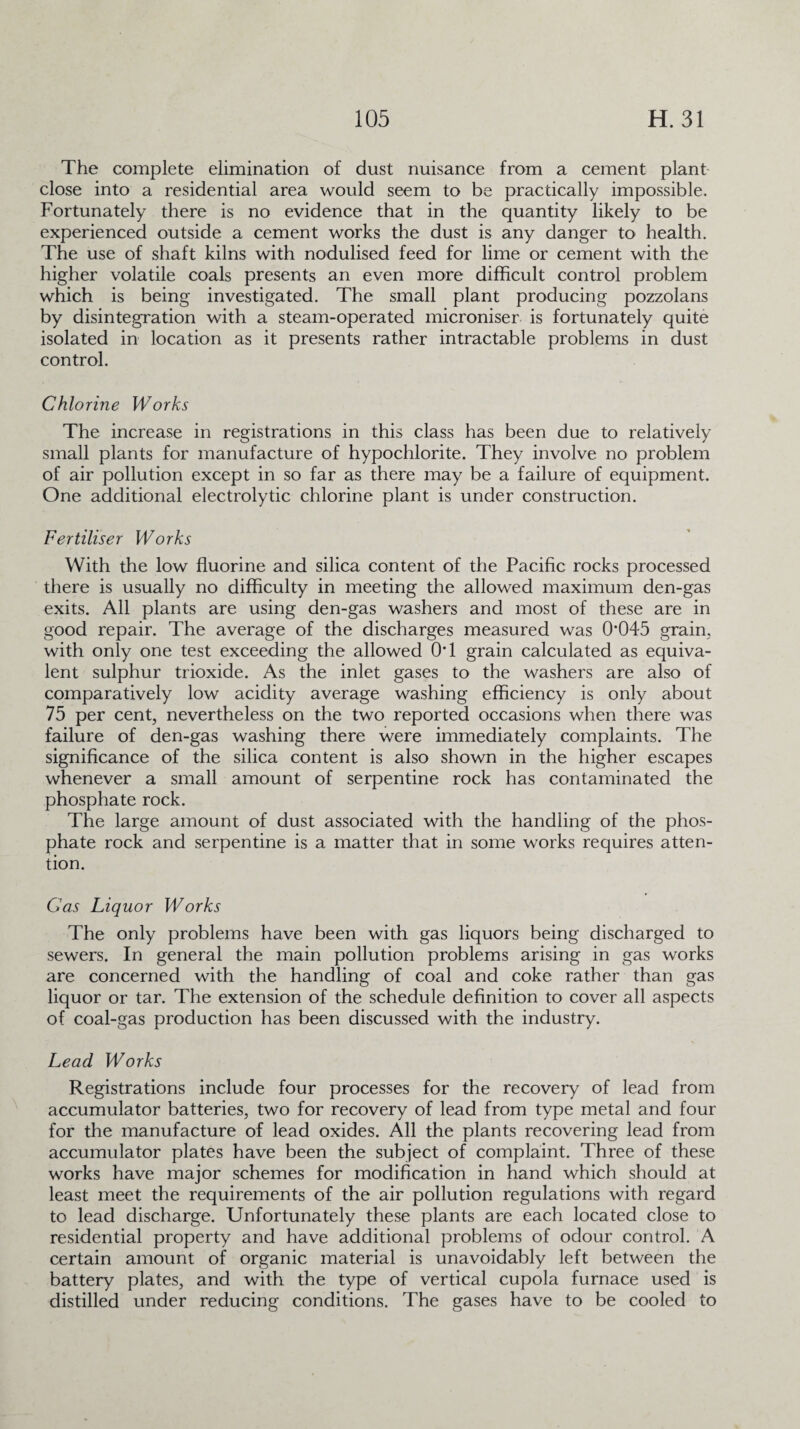 The complete elimination of dust nuisance from a cement plant close into a residential area would seem to be practically impossible. Fortunately there is no evidence that in the quantity likely to be experienced outside a cement works the dust is any danger to health. The use of shaft kilns with nodulised feed for lime or cement with the higher volatile coals presents an even more difficult control problem which is being investigated. The small plant producing pozzolans by disintegration with a steam-operated microniser is fortunately quite isolated in location as it presents rather intractable problems in dust control. Chlorine Works The increase in registrations in this class has been due to relatively small plants for manufacture of hypochlorite. They involve no problem of air pollution except in so far as there may be a failure of equipment. One additional electrolytic chlorine plant is under construction. Fertiliser Works With the low fluorine and silica content of the Pacific rocks processed there is usually no difficulty in meeting the allowed maximum den-gas exits. All plants are using den-gas washers and most of these are in good repair. The average of the discharges measured was 0*045 grain, with only one test exceeding the allowed 0*1 grain calculated as equiva¬ lent sulphur trioxide. As the inlet gases to the washers are also of comparatively low acidity average washing efficiency is only about 75 per cent, nevertheless on the two reported occasions when there was failure of den-gas washing there were immediately complaints. The significance of the silica content is also shown in the higher escapes whenever a small amount of serpentine rock has contaminated the phosphate rock. The large amount of dust associated with the handling of the phos¬ phate rock and serpentine is a matter that in some works requires atten¬ tion. Gas Liquor Works The only problems have been with gas liquors being discharged to sewers. In general the main pollution problems arising in gas works are concerned with the handling of coal and coke rather than gas liquor or tar. The extension of the schedule definition to cover all aspects of coal-gas production has been discussed with the industry. Lead Works Registrations include four processes for the recovery of lead from accumulator batteries, two for recovery of lead from type metal and four for the manufacture of lead oxides. All the plants recovering lead from accumulator plates have been the subject of complaint. Three of these works have major schemes for modification in hand which should at least meet the requirements of the air pollution regulations with regard to lead discharge. Unfortunately these plants are each located close to residential property and have additional problems of odour control. A certain amount of organic material is unavoidably left between the battery plates, and with the type of vertical cupola furnace used is distilled under reducing conditions. The gases have to be cooled to