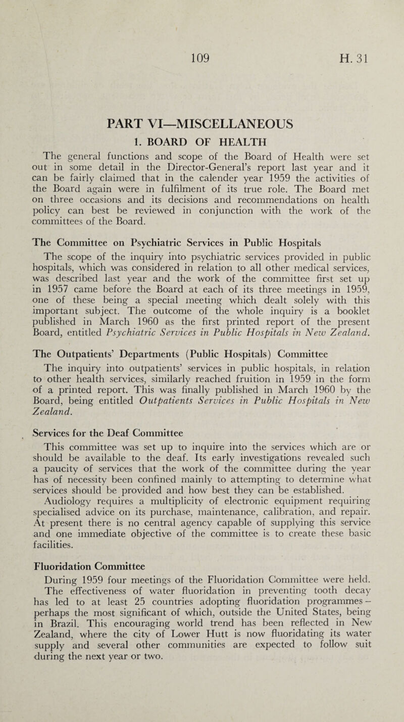 PART VI—MISCELLANEOUS 1. BOARD OF HEALTH The general functions and scope of the Board of Health were set out in some detail in the Director-General’s report last year and it can be fairly claimed that in the calender year 1959 the activities of the Board again were in fulfilment of its true role. The Board met on three occasions and its decisions and recommendations on health policy can best be reviewed in conjunction with the work of the committees of the Board. The Committee on Psychiatric Services in Public Hospitals The scope of the inquiry into psychiatric services provided in public hospitals, which was considered in relation to all other medical services, was described last year and the work of the committee first set up in 1957 came before the Board at each of its three meetings in 1959, one of these being a special meeting which dealt solely with this important subject. The outcome of the whole inquiry is a booklet published in March 1960 as the first printed report of the present Board, entitled Psychiatric Services in Public Hospitals in New Zealand. The Outpatients’ Departments (Public Hospitals) Committee The inquiry into outpatients’ services in public hospitals, in relation to other health services, similarly reached fruition in 1959 in the form of a printed report. This was finally published in March 1960 by the Board, being entitled Outpatients Services in Public Hospitals in New Zealand. Services for the Deaf Committee This committee was set up to inquire into the services which are or should be available to the deaf. Its early investigations revealed such a paucity of services that the work of the committee during the year has of necessity been confined mainly to attempting to determine what services should be provided and how best they can be established. Audiology requires a multiplicity of electronic equipment requiring specialised advice on its purchase, maintenance, calibration, and repair. At present there is no central agency capable of supplying this service and one immediate objective of the committee is to create these basic facilities. Fluoridation Committee During 1959 four meetings of the Fluoridation Committee were held. The effectiveness of water fluoridation in preventing tooth decay has led to at least 25 countries adopting fluoridation programmes - perhaps the most significant of which, outside the United States, being in Brazil. This encouraging world trend has been reflected in New Zealand, where the city of Lower Hutt is now fluoridating its water supply and several other communities are expected to follow suit during the next year or two.