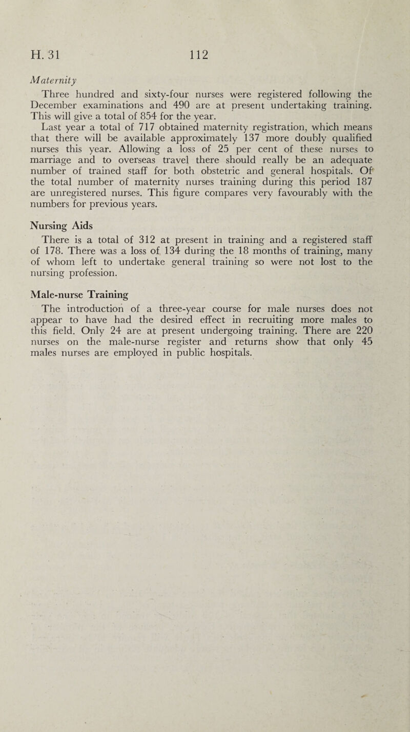 Maternity Three hundred and sixty-four nurses were registered following the December examinations and 490 are at present undertaking training. This will give a total of 854 for the year. Last year a total of 717 obtained maternity registration, which means that there will be available approximately 137 more doubly qualified nurses this year. Allowing a loss of 25 per cent of these nurses to marriage and to overseas travel there should really be an adequate number of trained staff for both obstetric and general hospitals. Of the total number of maternity nurses training during this period 187 are unregistered nurses. This figure compares very favourably with the numbers for previous years. Nursing Aids There is a total of 312 at present in training and a registered staff of 178. There was a loss of 134 during the 18 months of training, many of whom left to undertake general training so were not lost to the nursing profession. Male-nurse Training The introduction of a three-year course for male nurses does not appear to have had the desired effect in recruiting more males to this field. Only 24 are at present undergoing training. There are 220 nurses on the male-nurse register and returns show that only 45 males nurses are employed in public hospitals.