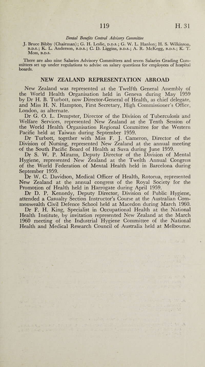 Dental Benefits Central Advisory Committee J. Bruce Bibby (Chairman); G. H. Leslie, d.d.s.; G. W. L. Hanlon; H. S. Wilkinson, b.d.s. ; K. L. Anderson, b.d.s.; C. D. Liggins, b.d.s.; A. R. McKegg, b.d.s.; K. T. Moss, B.D.S. There are also nine Salaries Advisory Committees and seven Salaries Grading Com¬ mittees set up under regulations to advise on salary questions for employees of hospital boards. NEW ZEALAND REPRESENTATION ABROAD New Zealand was represented at the Twelfth General Assembly of the World Health Organisation held in Geneva during May 1959 by Dr H. B. Turbott, now Director-General of Health, as chief delegate, and Miss H. N. Hampton, First Secretary, High Commissioner’s Office, London, as alternate. Dr G. O. L. Dempster, Director of the Division of Tuberculosis and Welfare Services, represented New Zealand at the Tenth Session of the World Health Organisation Regional Committee for the Western Pacific held at Taiwan during September 1959. Dr Turbott, together with Miss F. J. Cameron, Director of the Division of Nursing, represented New Zealand at the annual meeting of the South Pacific Board of Health at Suva during June 1959. Dr S. W. P. Mirams, Deputy Director of the Division of Mental Hygiene, represented New Zealand at the Twelth Annual Congress of the World Federation of Mental Health held in Barcelona during September 1959. Dr W. C. Davidson, Medical Officer of Health, Rotorua, represented New Zealand at the annual congress of the Royal Society for the Promotion of Health held in Harrogate during April 1959. Dr D. P. Kennedy, Deputy Director, Division of Public Hygiene, attended a Casualty Section Instructor’s Course at the Australian Com¬ monwealth Civil Defence School held at Macedon during March 1960. Dr F. H. King, Specialist in Occupational Health at the National Health Institute, by invitation represented New Zealand at the March 1960 meeting of the Industrial Hygiene Committee of the National Health and Medical Research Council of Australia held at Melbourne.