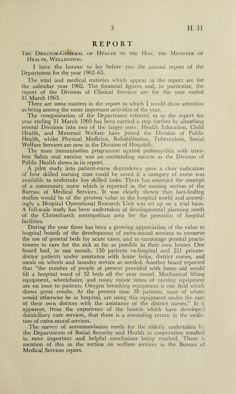 REPORT The Director-General of Health to the Hon. the Minister of Health, Wellington. I have the honour to lay before you the annual report of the Department for the year 1962-63. The vital and medical statistics which appear in the report are for the calendar year 1962. The financial figures and, in particular, the report of the Division of Clinical Services are for the year ended 31 March 1963. There are some matters in the report to which I would draw attention as being among the more important activities of the year. The reorganisation of the Department referred to in the report for year ending 31 March 1960 has been carried a step further by absorbing several Divisions into two of the larger ones: Health Education, Child Health, and Maternal Welfare have joined the Division of Public Health, whilst Physical Medicine, Rehabilitation, Tuberculosis, Social Welfare Services are now in the Division of Hospitals. The mass immunisation programme against poliomyelitis with triva- lent Sabin oral vaccine was an outstanding success as the Division of Public Health shows in its report. A pilot study into patient-nurse dependency gave a clear indication of how skilled nursing time could be saved if a category of nurse was available to undertake less skilled tasks. There has emerged the concept of a community nurse which is reported in the nursing section of the Bureau of Medical Services. It was clearly shown that fact-finding studies would be of the greatest value to the hospital world and accord¬ ingly a Hospital Operational Research Unit was set up on a trial basis. A full-scale study has been undertaken of developmental planning needs of the Christchurch metropolitan area for the provision of hospital facilities. During the year there has been a growing appreciation of the value to hospital boards of the development of extra-mural services to conserve the use of general beds for acute cases, and to encourage general practi¬ tioners to care for the sick as far as possible in their own homes. One board had, in one month, 150 patients ex-hospital and 221 private- doctor patients under assistance with home helps, district nurses, and meals on wheels and laundry service as needed. Another board reported that “the number of people at present provided with home aid would fill a hospital ward of 32 beds all the year round. Mechanical lifting equipment, wheelchairs, and many minor items of nursing equipment are on issue to patients. Oxygen breathing equipment is one field which shows great results. At the present time 38 patients, most of whom would otherwise be in hospital, are using this equipment under the care of their own doctors with the assistance of the district nurses.” It is apparent, from the experience of the boards which have developed domiciliary care services, that there is a rewarding return in the evolu¬ tion of extra-mural services. The survey of accommodation needs for the elderly undertaken by the Departments of Social Security and Health in cooperation resulted in most important and helpful conclusions being reached. There is mention of this in the section on welfare services in the Bureau of Medical Services report.