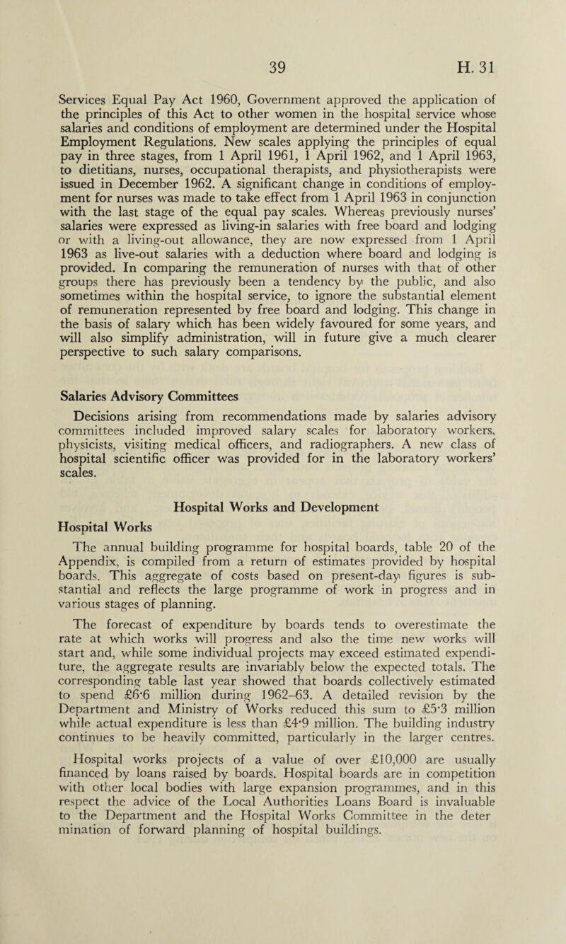 Services Equal Pay Act 1960, Government approved the application of the principles of this Act to other women in the hospital service whose salaries and conditions of employment are determined under the Hospital Employment Regulations. New scales applying the principles of equal pay in three stages, from 1 April 1961, 1 April 1962, and 1 April 1963, to dietitians, nurses, occupational therapists, and physiotherapists were issued in December 1962. A significant change in conditions of employ¬ ment for nurses was made to take effect from 1 April 1963 in conjunction with the last stage of the equal pay scales. Whereas previously nurses’ salaries were expressed as living-in salaries with free board and lodging or with a living-out allowance, they are now expressed from 1 April 1963 as live-out salaries with a deduction where board and lodging is provided. In comparing the remuneration of nurses with that of other groups there has previously been a tendency by the public, and also sometimes within the hospital service, to ignore the substantial element of remuneration represented by free board and lodging. This change in the basis of salary which has been widely favoured for some years, and will also simplify administration, will in future give a much clearer perspective to such salary comparisons. Salaries Advisory Committees Decisions arising from recommendations made by salaries advisory committees included improved salary scales for laboratory workers, physicists, visiting medical officers, and radiographers. A new class of hospital scientific officer was provided for in the laboratory workers’ scales. Hospital Works and Development Hospital Works The annual building programme for hospital boards, table 20 of the Appendix, is compiled from a return of estimates provided by hospital boards. This aggregate of costs based on present-day figures is sub¬ stantial and reflects the large programme of work in progress and in various stages of planning. The forecast of expenditure by boards tends to overestimate the rate at which works will progress and also the time new works will start and, while some individual projects may exceed estimated expendi¬ ture, the aggregate results are invariably below the expected totals. The corresponding table last year showed that boards collectively estimated to spend £6’6 million during 1962—63. A detailed revision by the Department and Ministry of Works reduced this sum to £5*3 million while actual expenditure is less than £4*9 million. The building industry continues to be heavily committed, particularly in the larger centres. Hospital works projects of a value of over £10,000 are usually financed by loans raised by boards. Hospital boards are in competition with other local bodies with large expansion programmes, and in this respect the advice of the Local Authorities Loans Board is invaluable to the Department and the Hospital Works Committee in the deter mination of forward planning of hospital buildings.