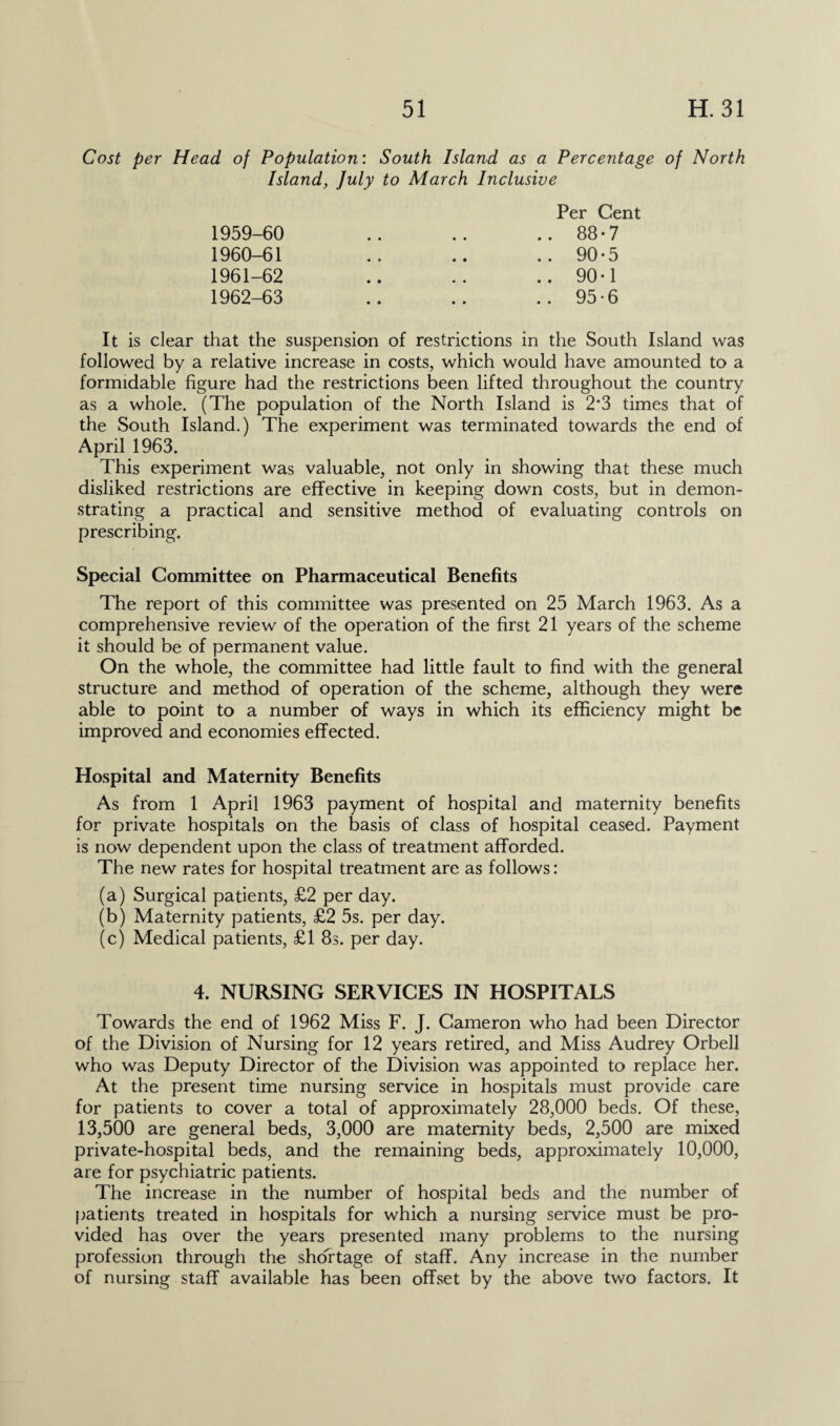 Cost per Head of Population: South Island as a Percentage of North Island, July to March Inclusive 1959- 60 1960- 61 1961- 62 1962- 63 Per Cent 88-7 90-5 90*1 95-6 It is clear that the suspension of restrictions in the South Island was followed by a relative increase in costs, which would have amounted to a formidable figure had the restrictions been lifted throughout the country as a whole. (The population of the North Island is 2'3 times that of the South Island.) The experiment was terminated towards the end of April 1963. This experiment was valuable, not only in showing that these much disliked restrictions are effective in keeping down costs, but in demon¬ strating a practical and sensitive method of evaluating controls on prescribing. Special Committee on Pharmaceutical Benefits The report of this committee was presented on 25 March 1963. As a comprehensive review of the operation of the first 21 years of the scheme it should be of permanent value. On the whole, the committee had little fault to find with the general structure and method of operation of the scheme, although they were able to point to a number of ways in which its efficiency might be improved and economies effected. Hospital and Maternity Benefits As from 1 April 1963 payment of hospital and maternity benefits for private hospitals on the basis of class of hospital ceased. Payment is now dependent upon the class of treatment afforded. The new rates for hospital treatment are as follows: (a) Surgical patients, £2 per day. (b) Maternity patients, £2 5s. per day. (c) Medical patients, £1 8s. per day. 4. NURSING SERVICES IN HOSPITALS Towards the end of 1962 Miss F. J. Cameron who had been Director of the Division of Nursing for 12 years retired, and Miss Audrey Orbell who was Deputy Director of the Division was appointed to replace her. At the present time nursing service in hospitals must provide care for patients to cover a total of approximately 28,000 beds. Of these, 13,500 are general beds, 3,000 are maternity beds, 2,500 are mixed private-hospital beds, and the remaining beds, approximately 10,000, are for psychiatric patients. The increase in the number of hospital beds and the number of patients treated in hospitals for which a nursing service must be pro¬ vided has over the years presented many problems to the nursing profession through the shortage of staff. Any increase in the number of nursing staff available has been offset by the above two factors. It