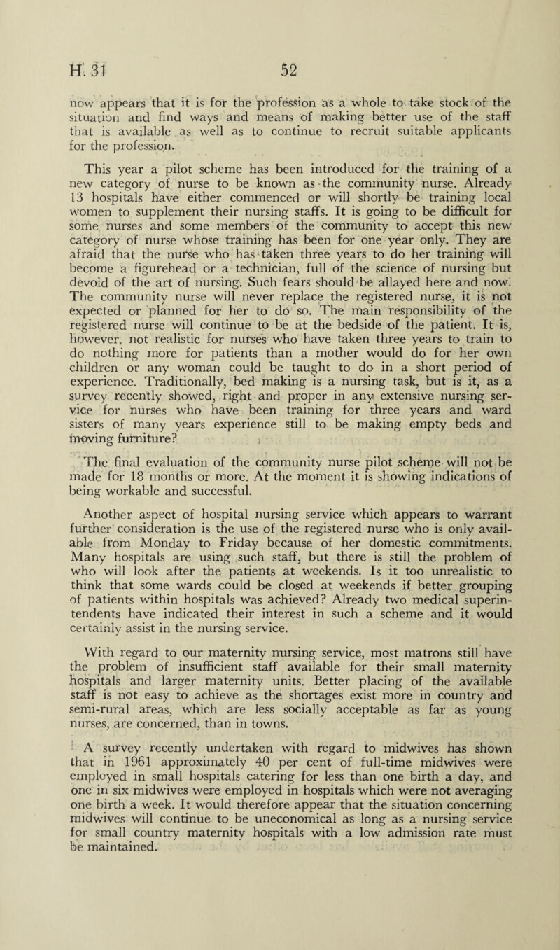 , '■» •‘V H. 31 52 now appears that it is for the profession as a whole to take stock of the situation and find ways and means of making better use of the staff that is available as well as to continue to recruit suitable applicants for the profession. This year a pilot scheme has been introduced for the training of a new category of nurse to be known as the community nurse. Already 13 hospitals have either commenced or will shortly be training local women to supplement their nursing staffs. It is going to be difficult for some nurses and some members of the community to accept this new category of nurse whose training has been for one year only. They are afraid that the nurse who has* taken three years to do her training will become a figurehead or a technician, full of the science of nursing but devoid of the art of nursing. Such fears should be allayed here and now. The community nurse will never replace the registered nurse, it is not expected or planned for her to do so. The main responsibility of the registered nurse will continue to be at the bedside of the patient. It is, however, not realistic for nurses who have taken three years to train to do nothing more for patients than a mother would do for her own children or any woman could be taught to do in a short period of experience. Traditionally, bed making is a nursing task, but is it, as a survey recently showed, right and proper in any extensive nursing ser¬ vice for nurses who have been training for three years and ward sisters of many years experience still to be making empty beds and moving furniture? > ly > ■' v  • '• > ' a . s f ^ The final evaluation of the community nurse pilot scheme will not be made for 18 months or more. At the moment it is showing indications of being workable and successful. Another aspect of hospital nursing service which appears to warrant further consideration is the use of the registered nurse who is only avail¬ able from Monday to Friday because of her domestic commitments. Many hospitals are using such staff, but there is still the problem of who will look after the patients at weekends. Is it too unrealistic to think that some wards could be closed at weekends if better grouping of patients within hospitals was achieved? Already two medical superin¬ tendents have indicated their interest in such a scheme and it would certainly assist in the nursing service. With regard to our maternity nursing service, most matrons still have the problem of insufficient staff available for their small maternity hospitals and larger maternity units. Better placing of the available staff is not easy to achieve as the shortages exist more in country and semi-rural areas, which are less socially acceptable as far as young nurses, are concerned, than in towns. A survey recently undertaken with regard to midwives has shown that in 1961 approximately 40 per cent of full-time midwives were employed in small hospitals catering for less than one birth a day, and one in six midwives were employed in hospitals which were not averaging one birth a week. It would therefore appear that the situation concerning midwives will continue to be uneconomical as long as a nursing service for small country maternity hospitals with a low admission rate must be maintained.