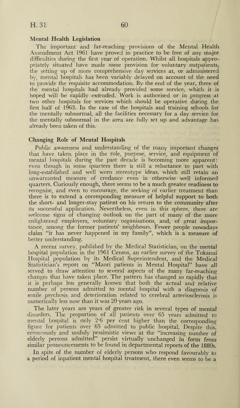 Mental Health Legislation The important and far-reaching provisions of the Mental Health Amendment Act 1961 have proved in practice to be free of any major difficulties during the first year of operation. Whilst all hospitals appro¬ priately situated have made some provision for voluntary outpatients, the setting up of more comprehensive day services at, or administered by, mental hospitals has been variably delayed on account of the need to provide the requisite accommodation. By the end of the year, three of the mental hospitals had already provided some service, which it is hoped will be rapidly extended. Work is authorised or in progress at two other hospitals for services which should be operative during the first half of 1963. In the case of the hospitals and training schools for the mentally subnormal, all the facilities necessary for a day service for the mentally subnormal in the area are fully set up and advantage has already been taken of this. Changing Role of Mental Hospitals Public awareness and understanding of the many important changes that have taken place in the role, purpose, service, and equipment of mental hospitals during the past decade is becoming more apparent: even though in some quarters there is still a reluctance to part with long-established and well worn stereotype ideas, which still retain an unwarranted measure of credance even in otherwise well informed quarters. Curiously enough, there seems to be a much greater readiness to recognise, and even to encourage, the seeking of earlier treatment than there is to extend a corresponding measure of helpful support to both the short- and longer-stay patient on his return to the community after its successful application. Nevertheless, even in this sphere, there are welcome signs of changing outlook on the part of many of the more enlightened employers, voluntary organisations, and, of great impor¬ tance, among the former patients’ neighbours. Fewer people nowadays claim “it has never happened in my family”, which is a measure of better understanding. A recent survey, published by the Medical Statistician, on the mental hospital population in the 1961 Census, an earlier survey of the Tokanui Hospital population by its Medical Superintendent, and the Medical Statistician’s report on “Maori patients in Mental Hospital” have all served to draw attention to several aspects of the many far-reaching changes that have taken place. The pattern has changed so rapidly that it is perhaps less generally known that both the actual and relative number of persons admitted to mental hospital with a diagnosis of senile psychosis and deterioration related to cerebral arteriosclerosis is numerically less now than it was 20 years ago. The later years are years of greater risk in several types of mental disorders. The proportion of all patients over 65 years admitted to mental hospital is only 2*6 per cent higher than the corresponding figure for patients over 65 admitted to public hospital. Despite this, erroneously and unduly pessimistic views at the “increasing number of elderly persons admitted” persist virtually unchanged in form from similar pronouncements to be found in departmental reports of the 1880s. In spite of the number of elderly persons who respond favourably to a period of inpatient mental hospital treatment, there even seems to be a