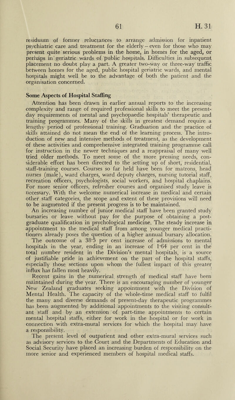 residuum of former reluctances to arrange admission for inpatient psychiatric care and treatment for the elderly — even for those who may present quite serious problems in the home, in homes for the aged, or perhaps in geriatric wards of public hospitals. Difficulties in subsequent placement no doubt play a part. A greater two-way or three-way traffic between homes for the aged, public hospital geriatric wards, and mental hospitals might well be to the advantage of both the patient and the organisation concerned. Some Aspects of Hospital Staffing Attention has been drawn in earlier annual reports to the increasing complexity and range of required professional skills to meet the present- day requirements of mental and psychopaedic hospitals’ therapeutic and training programmes. Many of the skills in greatest demand require a lengthy period of professional training. Graduation and the practice of skills attained do not mean the end of the learning process. The intro¬ duction of new and intensive methods of treatment, as the development of these activities and comprehensive integrated training programme call for instruction in the newer techniques and a reappraisal of many well tried older methods. To meet some of the more pressing needs, con¬ siderable effort has been directed to the setting up of short, residential, staff-training courses. Courses so far held have been for matrons, head nurses (male), ward charges, ward deputy charges, nursing tutorial staff, recreation officers, psychologists, social workers, and hospital chaplains. For more senior officers, refresher courses and organised study leave is necessary. With the welcome numerical increase in medical and certain other staff categories, the scope and extent of these provisions will need to be augmented if the present progress is to be maintained. An increasing number of junior medical staff have been granted study bursaries or leave without pay for the purpose of obtaining a post¬ graduate qualification in psychological medicine. The steady increase in appointment to the medical staff from among younger medical practi¬ tioners already poses the question of a higher annual bursary allocation. The outcome of a 38'5 per cent increase of admissions to mental hospitals in the year, ending in an increase of 1*64 per cent in the total number resident in the Division’s mental hospitals, is a source of justifiable pride in achievement on the part of the hospital staffs, especially those sections upon whom the fullest impact of this greater influx has fallen most heavily. Recent gains in the numerical strength of medical staff have been maintained during the year. There is an encouraging number of younger New Zealand graduates seeking appointment with the Division of Mental Health. The capacity of the whole-time medical staff to fulfil the many and diverse demands of present-day therapeutic programmes has been augmented by additional appointments to the visiting consult¬ ant staff and by an extension of part-time appointments to certain mental hospital staffs, either for work in the hospital or for work in connection with extra-mural services for which the hospital may have a responsibility. The present level of outpatient and other extra-mural services such as advisory services to the Court and the Departments of Education and Social Security have placed an increasing burden of responsibility on the more senior and experienced members of hospital medical staffs.