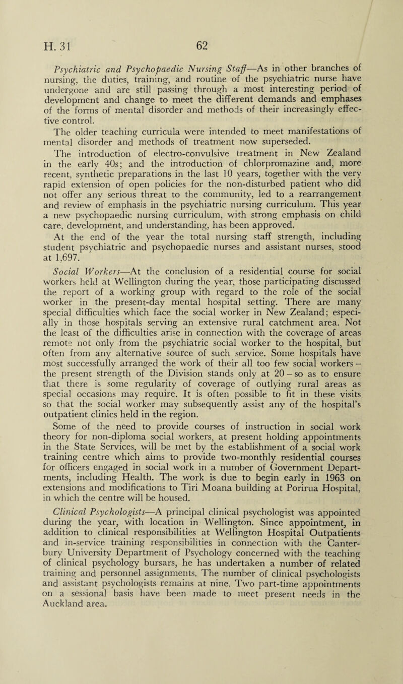 Psychiatric and Psychopaedic Nursing Staff—As in other branches of nursing, the duties, training, and routine of the psychiatric nurse have undergone and are still passing through a most interesting period of development and change to meet the different demands and emphases of the forms of mental disorder and methods of their increasingly effec¬ tive control. The older teaching curricula were intended to meet manifestations of mental disorder and methods of treatment now superseded. The introduction of electro-convulsive treatment in New Zealand in the early 40s; and the introduction of chlorpromazine and, more recent, synthetic preparations in the last 10 years, together with the very rapid extension of open policies for the non-disturbed patient who did not offer any serious threat to the community, led to a rearrangement and review of emphasis in the psychiatric nursing curriculum. This year a new psychopaedic nursing curriculum, with strong emphasis on child care, development, and understanding, has been approved. At the end of the year the total nursing staff strength, including student psychiatric and psychopaedic nurses and assistant nurses, stood at 1,697. Social Workers—At the conclusion of a residential course for social workers held at Wellington during the year, those participating discussed the report of a working group with regard to the role of the social worker in the present-day mental hospital setting. There are many special difficulties which face the social worker in New Zealand; especi¬ ally in those hospitals serving an extensive rural catchment area. Not the least of the difficulties arise in connection with the coverage of areas remote not only from the psychiatric social worker to the hospital, but often from any alternative source of such service. Some hospitals have most successfully arranged the work of their all too few social workers - the present strength of the Division stands only at 20 - so as to ensure that there is some regularity of coverage of outlying rural areas as special occasions may require. It is often possible to fit in these visits so that the social worker may subsequently assist any of the hospital’s outpatient clinics held in the region. Some of the need to provide courses of instruction in social work theory for non-diploma social workers, at present holding appointments in the State Services, will be met by the establishment of a social work training centre which aims to provide two-monthly residential courses for officers engaged in social work in a number of Government Depart¬ ments, including Health. The work is due to begin early in 1963 on extensions and modifications to Tiri Moana building at Porirua Hospital, in which the centre will be housed. Clinical Psychologists—-A principal clinical psychologist was appointed during the year, with location in Wellington. Since appointment, in addition to clinical responsibilities at Wellington Hospital Outpatients and in-service training responsibilities in connection with the Canter¬ bury University Department of Psychology concerned with the teaching of clinical psychology bursars, he has undertaken a number of related training and personnel assignments. The number of clinical psychologists and assistant psychologists remains at nine. Two part-time appointments on a sessional basis have been made to meet present needs in the Auckland area.