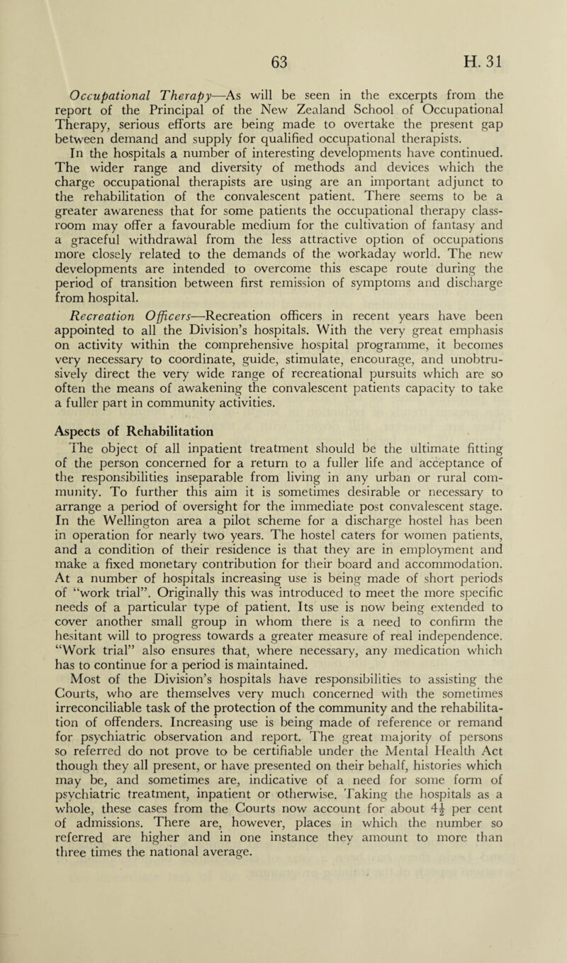 Occupational Therapy—As will be seen in the excerpts from the report of the Principal of the New Zealand School of Occupational Therapy, serious efforts are being made to overtake the present gap between demand and supply for qualified occupational therapists. In the hospitals a number of interesting developments have continued. The wider range and diversity of methods and devices which the charge occupational therapists are using are an important adjunct to the rehabilitation of the convalescent patient. There seems to be a greater awareness that for some patients the occupational therapy class¬ room may offer a favourable medium for the cultivation of fantasy and a graceful withdrawal from the less attractive option of occupations more closely related to the demands of the workaday world. The new developments are intended to overcome this escape route during the period of transition between first remission of symptoms and discharge from hospital. Recreation Officers—Recreation officers in recent years have been appointed to all the Division’s hospitals. With the very great emphasis on activity within the comprehensive hospital programme, it becomes very necessary to coordinate, guide, stimulate, encourage, and unobtru¬ sively direct the very wide range of recreational pursuits which are so often the means of awakening the convalescent patients capacity to take a fuller part in community activities. Aspects of Rehabilitation The object of all inpatient treatment should be the ultimate fitting of the person concerned for a return to a fuller life and acceptance of the responsibilities inseparable from living in any urban or rural com¬ munity. To further this aim it is sometimes desirable or necessary to arrange a period of oversight for the immediate post convalescent stage. In the Wellington area a pilot scheme for a discharge hostel has been in operation for nearly two years. The hostel caters for women patients, and a condition of their residence is that they are in employment and make a fixed monetary contribution for their board and accommodation. At a number of hospitals increasing use is being made of short periods of “work trial”. Originally this was introduced to meet the more specific needs of a particular type of patient. Its use is now being extended to cover another small group in whom there is a need to confirm the hesitant will to progress towards a greater measure of real independence. “Work trial” also ensures that, where necessary, any medication which has to continue for a period is maintained. Most of the Division’s hospitals have responsibilities to assisting the Courts, who are themselves very much concerned with the sometimes irreconciliable task of the protection of the community and the rehabilita¬ tion of offenders. Increasing use is being made of reference or remand for psychiatric observation and report. The great majority of persons so referred do not prove to be certifiable under the Mental Health Act though they all present, or have presented on their behalf, histories which may be, and sometimes are, indicative of a need for some form of psychiatric treatment, inpatient or otherwise. Taking the hospitals as a whole, these cases from the Courts now account for about 4^ per cent of admissions. There are, however, places in which the number so referred are higher and in one instance they amount to more than three times the national average.
