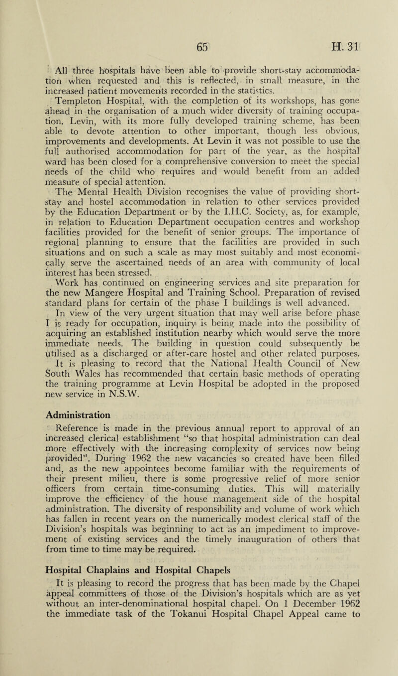 All three hospitals have been able to provide short-stay accommoda¬ tion when requested and this is reflected, in small measure, in the increased patient movements recorded in the statistics. Templeton Hospital, with the completion of its workshops, has gone ahead in the organisation of a much wider diversity of training occupa¬ tion. Levin, with its more fully developed training scheme, has been able to devote attention to other important, though less obvious, improvements and developments. At Levin it was not possible to use the full authorised accommodation for part of the year, as the hospital ward has been closed for a comprehensive conversion to meet the special needs of the child who requires and would benefit from an added measure of special attention. The Mental Health Division recognises the value of providing short- stay and hostel accommodation in relation to other services provided by the Education Department or by the I.H.C. Society, as, for example, in relation to Education Department occupation centres and workshop facilities provided for the benefit of senior groups. The importance of regional planning to ensure that the facilities are provided in such situations and on such a scale as may most suitably and most economi¬ cally serve the ascertained needs of an area with community of local interest has been stressed. Work has continued on engineering services and site preparation for the new Mangere Hospital and Training School. Preparation of revised standard plans for certain of the phase I buildings is well advanced. In view of the very urgent situation that may well arise before phase I is ready for occupation, inquiry is being made into the possibility of acquiring an established institution nearby which would serve the more immediate needs. The building in question could subsequently be utilised as a discharged or after-care hostel and other related purposes. It is pleasing to record that the National Health Council of New South Wales has recommended that certain basic methods of operating the training programme at Levin Hospital be adopted in the proposed new service in N.S.W. Administration Reference is made in the previous annual report to approval of an increased clerical establishment “so that hospital administration can deal more effectively with the increasing complexity of services now being provided”. During 1962 the new vacancies so created have been filled and, as the new appointees become familiar with the requirements of their present milieu, there is some progressive relief of more senior officers from certain time-consuming duties. This will materially improve the efficiency of the house management side of the hospital administration. The diversity of responsibility and volume of work which has fallen in recent years on the numerically modest clerical staff of the Division’s hospitals was beginning to act as an impediment to improve¬ ment of existing services and the timely inauguration of others that from time to time may be required. Hospital Chaplains and Hospital Chapels It is pleasing to record the progress that has been made by the Chapel appeal committees of those of the Division’s hospitals which are as yet without an inter-denominational hospital chapel. On 1 December 1962 the immediate task of the Tokanui Hospital Chapel Appeal came to