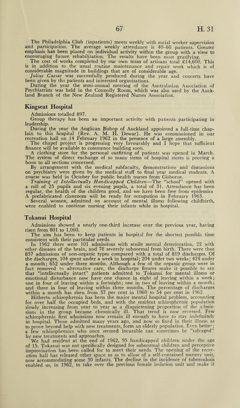 The Philadelphia Club (inpatients) meets weekly with social worker supervision and participation. The average weekly attendance is 40-60 patients. Greater emphasis has been placed on individual activity within the group with a view to encouraging future rehabilitation. The results have been most gratifying. The cost of works completed by our own team of artisans total £14,600. This is in addition to the usual routine maintenance and repair work which is of considerable magnitude in buildings that are of considerable age. Julius Caesar was successfully produced during the year and concerts have been given by the patients and interested organisations. During the year the semi-annual meeting of the Australasian Association of Psychiatrists was held in the Connolly Room, which was also used by the Auck¬ land Branch of the New Zealand Registered Nurses Association. Kingseat Hospital Admissions totalled 897. Group therapy has been an important activity with patients participating in leadership. During the year the Anglican Bishop of Auckland appointed a full-time chap¬ lain to this hospital (Rev. A. M. H. Dewar). He was commissioned in our recreation hall on 14 February 1962 in the presence of a large assembly. The chapel project is progressing very favourably and I hope that sufficient finance will be available to commence building soon. A clothing store for the personal outfitting of patients was opened in March. The system of direct exchange of so many items of hospital stores is proving a boon to all sections concerned. By arrangement with the medical subfaculty, demonstrations and discussions on psychiatry were given by the medical staff to final year medical students. A course was held in October for public health nurses from Gisborne. Training of Intellectually Handicapped Children—The “school” opened with a roll of 25 pupils and six evening pupils, a total of 31. Attendance has been regular, the health of the children good, and we have been free from epidemics A prefabricated classroom will be ready for occupation in February 1963. Several women, admitted on account of mental illness following childbirth, were enabled to continue nursing their infants while in hospital. Tokanui Hospital Admissions showed a nearly one-third increase over the previous year, having risen from 801 to 1,060. The aim has been to keep patients in hospital for the shortest possible time consistent with their particular needs. In 1962 there were 101 admissions with senile mental deterioration, 22 with other diseases of the brain, and 78 severely subnormal from birth. There were thus 837 admissions of non-organic types compared with a total of 819 discharges. Of the discharges, 104 spent under a week in hospital; 204 under two weeks; 424 under a month; 652 under three months. Although a few of the organic group were in fact removed to alternative care, the discharge figures make it possible to say that “intellectually intact” patients admitted to Tokanui for mental illness or emotional disturbance now have one chance in eight of leaving within a week; one in four of leaving within a fortnight; one in two of leaving within a month; and three in four of leaving within three months. The percentage of discharges within a month has risen from 37 per cent in 1960 to 54 per cent in 1962. Hitherto schizophrenia has been the major mental hospital problem, accounting for over half the occupied beds, and with the resident schizophrenic population slowly increasing from year to year as a disquietening proportion of the admis¬ sions in the group became chronically ill. That trend is now reversed. Few schizophrenic first admissions now remain ill enough to have to stay indefinitely in hospital. Those admitted many years ago, and now so fixed in their illness as to prove beyond help with new treatments, form an elderly population. Even better; a few schizophrenics who once seemed incurable can sometimes be “salvaged” by new treatments and approaches. We had resident at the end of 1962, 95 handicapped children under the age of 15. Tokanui was not specifically designed for subnormal children and perceptive improvisation has been called for to meet their needs. The opening of the recre¬ ation hall has released other space so as to allow of a self-contained nursery unit, now accommodating some 30 infants. The decline in the incidence of tuberculosis enabled us, in 1962, to take over the previous female isolation unit and make it