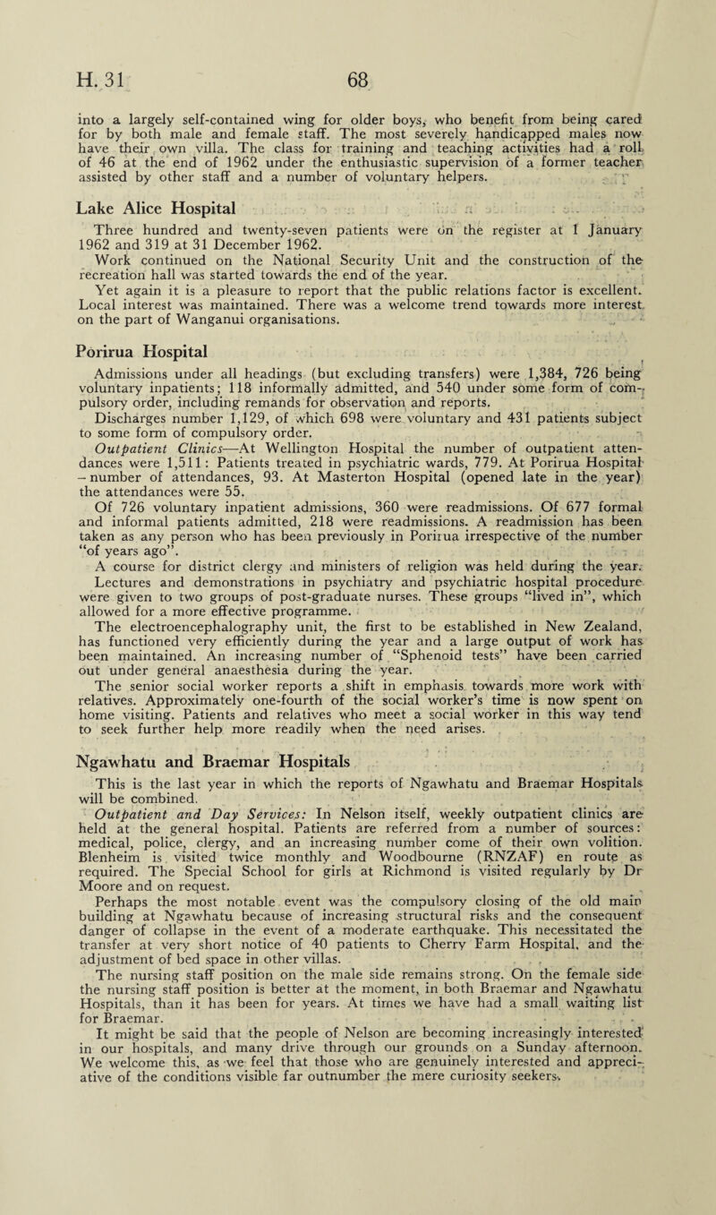 into a largely self-contained wing for older boys* who benefit from being cared for by both male and female staff. The most severely handicapped males now have their, own villa. The class for training and teaching activities had a roll of 46 at the end of 1962 under the enthusiastic supervision of a former teacher assisted by other staff and a number of voluntary helpers. Lake Alice Hospital a c . Three hundred and twenty-seven patients were on the register at 1 January 1962 and 319 at 31 December 1962. Work continued on the National Security Unit and the construction of the recreation hall was started towards the end of the year. Yet again it is a pleasure to report that the public relations factor is excellent. Local interest was maintained. There was a welcome trend towards more interest on the part of Wanganui organisations. Porirua Hospital Admissions under all headings (but excluding transfers) were 1,384, 726 being voluntary inpatients; 118 informally admitted, and 540 under some form of com-? pulsory order, including remands for observation and reports. Discharges number 1,129, of which 698 were voluntary and 431 patients subject to some form of compulsory order. Outpatient Clinics—At Wellington Hospital the number of outpatient atten¬ dances were 1,511 : Patients treated in psychiatric wards, 779. At Porirua Hospital- -number of attendances, 93. At Masterton Hospital (opened late in the year) the attendances were 55. Of 726 voluntary inpatient admissions, 360 were readmissions. Of 677 formal and informal patients admitted, 218 were readmissions. A readmission has been taken as any person who has been previously in Porirua irrespective of the number “of years ago”. A course for district clergy and ministers of religion was held during the year. Lectures and demonstrations in psychiatry and psychiatric hospital procedure were given to two groups of post-graduate nurses. These groups “lived in”, which allowed for a more effective programme. The electroencephalography unit, the first to be established in New Zealand, has functioned very efficiently during the year and a large Output of work has been maintained. An increasing number of “Sphenoid tests” have been carried out under general anaesthesia during the year. The senior social worker reports a shift in emphasis towards more work with relatives. Approximately one-fourth of the social worker’s time is now spent on home visiting. Patients and relatives who meet a social worker in this way tend to seek further help more readily when the need arises. '  > « ’ • . \ i O » . ■ r \7 ’■ - ’ * ‘  i  ' ., ... ■) r l •  .. - , Ngawhatu and Braemar Hospitals This is the last year in which the reports of Ngawhatu and Braemar Hospitals will be combined. . . . .... , r « • * . j <• N Outpatient and Day Services: In Nelson itself, weekly outpatient clinics are held at the general hospital. Patients are referred from a number of sources: medical, police, clergy, and an increasing number come of their own volition. Blenheim is visited twice monthly and Woodbourne (RNZAF) en route as required. The Special School for girls at Richmond is visited regularly by Dr Moore and on request. Perhaps the most notable event was the compulsory closing of the old main building at Ngawhatu because of increasing structural risks and the consequent danger of collapse in the event of a moderate earthquake. This necessitated the transfer at very short notice of 40 patients to Cherry Farm Hospital, and the adjustment of bed space in other villas. The nursing staff position on the male side remains strong. On the female side the nursing staff position is better at the moment, in both Braemar and Ngawhatu Hospitals, than it has been for years. At times we have had a small waiting list for Braemar. • It might be said that the people of Nelson are becoming increasingly interested- in our hospitals, and many drive through our grounds on a Sunday afternoon. We welcome this, as we feel that those who are genuinely interested and appreci¬ ative of the conditions visible far outnumber the mere curiosity seekers-.
