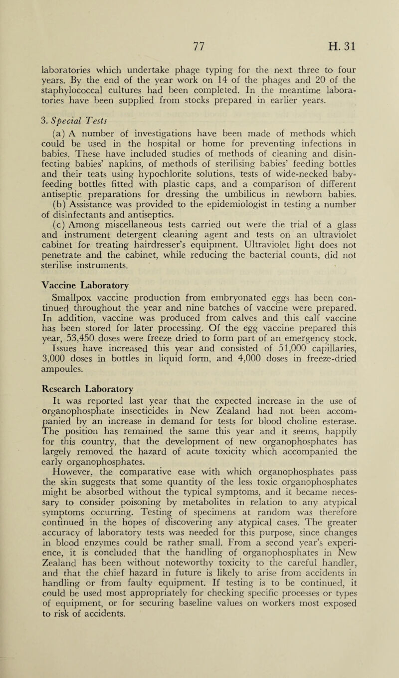 laboratories which undertake phage typing for the next three to four years. By the end of the year work on 14 of the phages and 20 of the staphylococcal cultures had been completed. In the meantime labora¬ tories have been supplied from stocks prepared in earlier years. 3. Special Tests (a) A number of investigations have been made of methods which could be used in the hospital or home for preventing infections in babies. These have included studies of methods of cleaning and disin¬ fecting babies’ napkins, of methods of sterilising babies’ feeding bottles and their teats using hypochlorite solutions, tests of wide-necked baby¬ feeding bottles fitted with plastic caps, and a comparison of different antiseptic preparations for dressing the umbilicus in newborn babies. (b) Assistance was provided to the epidemiologist in testing a number of disinfectants and antiseptics. (c) Among miscellaneous tests carried out were the trial of a glass and instrument detergent cleaning agent and tests on an ultraviolet cabinet for treating hairdresser’s equipment. Ultraviolet light does not penetrate and the cabinet, while reducing the bacterial counts, did not sterilise instruments. Vaccine Laboratory Smallpox vaccine production from embryonated eggs has been con¬ tinued throughout the year and nine batches of vaccine were prepared. In addition, vaccine was produced from calves and this calf vaccine has been stored for later processing. Of the egg vaccine prepared this year, 53,450 doses were freeze dried to form part of an emergency stock. Issues have increased this year and consisted of 51,000 capillaries, 3,000 doses in bottles in liquid form, and 4,000 doses in freeze-dried ampoules. Research Laboratory It was reported last year that the expected increase in the use of organophosphate insecticides in New Zealand had not been accom¬ panied by an increase in demand for tests for blood choline esterase. The position has remained the same this year and it seems, happily for this country, that the development of new organophosphates has largely removed the hazard of acute toxicity which accompanied the early organophosphates. However, the comparative ease with which organophosphates pass the skin suggests that some quantity of the less toxic organophosphates might be absorbed without the typical symptoms, and it became neces¬ sary to consider poisoning by metabolites in relation to any atypical symptoms occurring. Testing of specimens at random was therefore continued in the hopes of discovering any atypical cases. The greater accuracy of laboratory tests was needed for this purpose, since changes in blood enzymes could be rather small. From a second year’s experi¬ ence, it is concluded that the handling of organophosphates in New Zealand has been without noteworthy toxicity to the careful handler, and that the chief hazard in future is likely to arise from accidents in handling or from faulty equipment. If testing is to be continued, it could be used most appropriately for checking specific processes or types of equipment, or for securing baseline values on workers most exposed to risk of accidents.