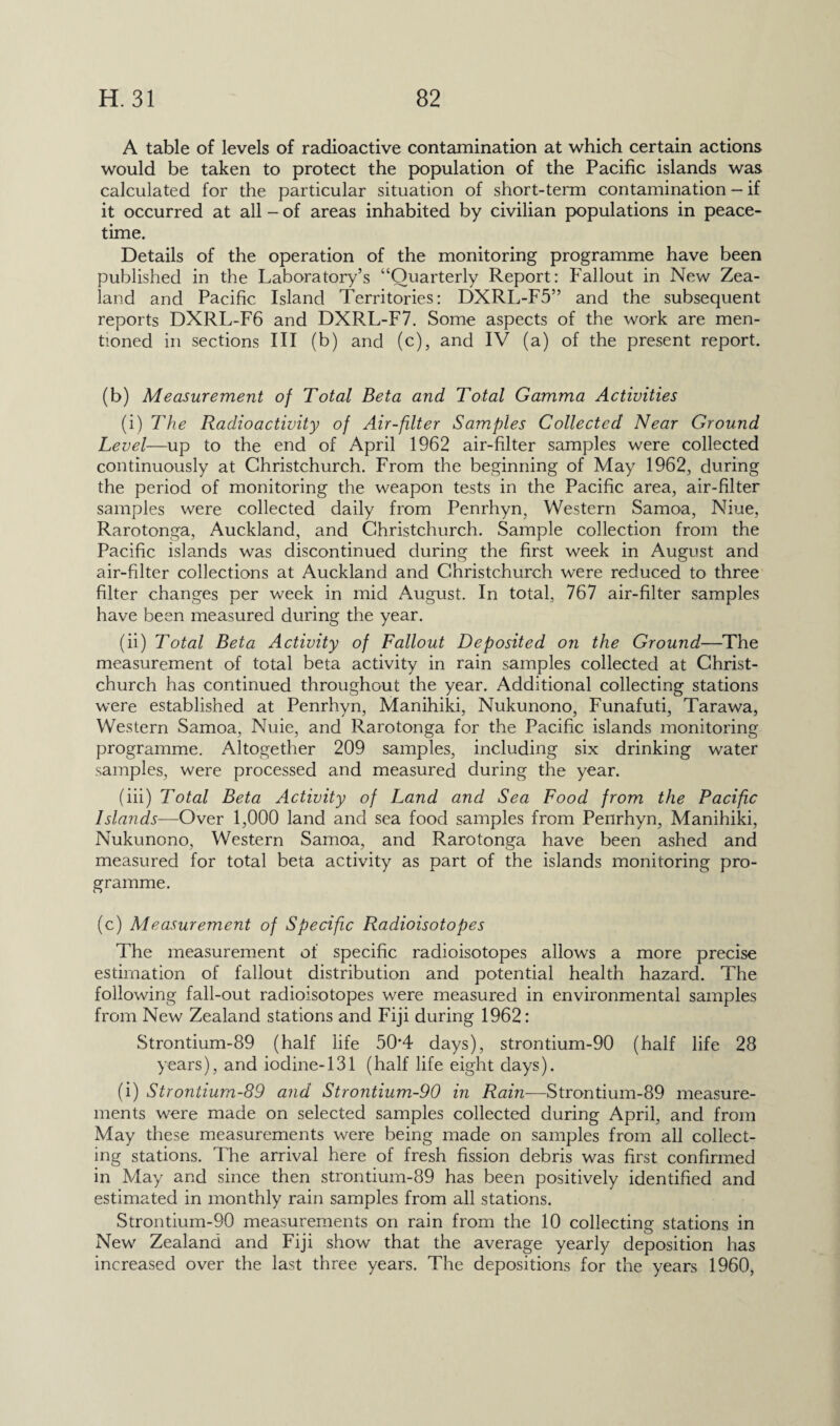 A table of levels of radioactive contamination at which certain actions would be taken to protect the population of the Pacific islands was calculated for the particular situation of short-term contamination — if it occurred at all - of areas inhabited by civilian populations in peace¬ time. Details of the operation of the monitoring programme have been published in the Laboratory’s “Quarterly Report: Fallout in New Zea¬ land and Pacific Island Territories: DXRL-F5” and the subsequent reports DXRL-F6 and DXRL-F7. Some aspects of the work are men¬ tioned in sections III (b) and (c), and IV (a) of the present report. (b) Measurement of Total Beta and Total Gamma Activities (i) The Radioactivity of Air-filter Samples Collected Near Ground Level—up to the end of April 1962 air-filter samples were collected continuously at Christchurch. From the beginning of May 1962, during the period of monitoring the weapon tests in the Pacific area, air-filter samples were collected daily from Penrhyn, Western Samoa, Niue, Rarotonga, Auckland, and Christchurch. Sample collection from the Pacific islands was discontinued during the first week in August and air-filter collections at Auckland and Christchurch were reduced to three filter changes per week in mid August. In total, 767 air-filter samples have been measured during the year. (ii) Total Beta Activity of Fallout Deposited on the Ground—The measurement of total beta activity in rain samples collected at Christ¬ church has continued throughout the year. Additional collecting stations were established at Penrhyn, Manihiki, Nukunono, Funafuti, Tarawa, Western Samoa, Nuie, and Rarotonga for the Pacific islands monitoring programme. Altogether 209 samples, including six drinking water samples, were processed and measured during the year. (iii) Total Beta Activity of Land and Sea Food from the Pacific Islands—Over 1,000 land and sea food samples from Penrhyn, Manihiki, Nukunono, Western Samoa, and Rarotonga have been ashed and measured for total beta activity as part of the islands monitoring pro¬ gramme. (c) Aleasurement of Specific Radioisotopes The measurement of specific radioisotopes allows a more precise estimation of fallout distribution and potential health hazard. The following fall-out radioisotopes were measured in environmental samples from New Zealand stations and Fiji during 1962: Strontium-89 (half life 50*4 days), strontium-90 (half life 28 years), and iodine-131 (half life eight days). (i) Strontium-89 and Strontium-90 in Rain—Strontium-89 measure¬ ments were made on selected samples collected during April, and from May these measurements were being made on samples from all collect¬ ing stations. The arrival here of fresh fission debris was first confirmed in May and since then strontium-89 has been positively identified and estimated in monthly rain samples from all stations. Strontium-90 measurements on rain from the 10 collecting stations in New Zealand and Fiji show that the average yearly deposition has increased over the last three years. The depositions for the years 1960,