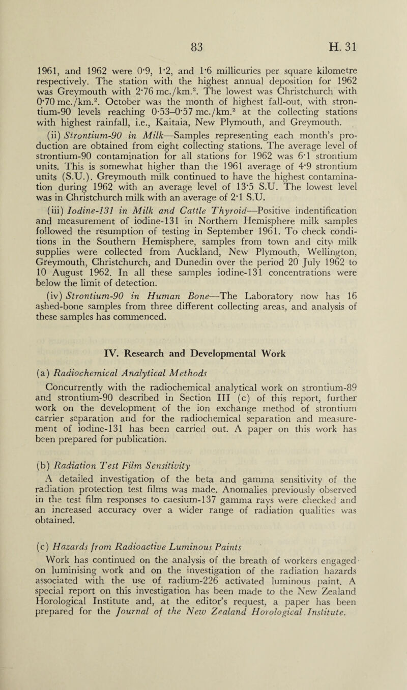 1961, and 1962 were 0*9, 1*2, and 1*6 millicuries per square kilometre respectively. The station with the highest annual deposition for 1962 was Greymouth with 2*76 me./km.2. The lowest was Christchurch with 070 mc./km.2. October was the month of highest fall-out, with stron¬ tium-90 levels reaching 0-53-O57 mc./km.2 at the collecting stations with highest rainfall, i.e., Kaitaia, New Plymouth, and Greymouth. (ii) Strontium-90 in Milk—Samples representing each month’s pro¬ duction are obtained from eight collecting stations. The average level of strontium-90 contamination for all stations for 1962 was 6T strontium units. This is somewhat higher than the 1961 average of 4*9 strontium units (S.U.). Greymouth milk continued to have the highest contamina¬ tion during 1962 with an average level of 13*5 S.U. The lowest level was in Christchurch milk with an average of 2T S.U. (iii) Iodine-131 in Milk and Cattle Thyroid—Positive indentification and measurement of iodine-131 in Northern Hemisphere milk samples followed the resumption of testing in September 1961. To check condi¬ tions in the Southern Hemisphere, samples from town and city milk supplies were collected from Auckland, New Plymouth, Wellington, Greymouth, Christchurch, and Dunedin over the period 20 July 1962 to 10 August 1962. In all these samples iodine-131 concentrations were below the limit of detection. (iv) Strontium-90 in Human Bone—The Laboratory now has 16 ashed-bone samples from three different collecting areas, and analysis of these samples has commenced. IV. Research and Developmental Work (a) Radiochemical Analytical Methods Concurrently with the radiochemical analytical work on strontium-89 and strontium-90 described in Section III (c) of this report, further work on the development of the ion exchange method of strontium carrier separation and for the radiochemical separation and measure¬ ment of iodine-131 has been carried out. A paper on this work has been prepared for publication. (b) Radiation Test Film Sensitivity A detailed investigation of the beta and gamma sensitivity of the radiation protection test films was made. Anomalies previously observed in the test film responses to caesium-137 gamma rays were checked and an increased accuracy over a wider range of radiation qualities was obtained. (c) Hazards from Radioactive Luminous Paints Work has continued on the analysis of the breath of workers engaged- on luminising work and on the investigation of the radiation hazards associated with the use of radium-226 activated luminous paint. A special report on this investigation has been made to the New Zealand Horological Institute and, at the editor’s request, a paper has been prepared for the Journal of the New Zealand Horological Institute.