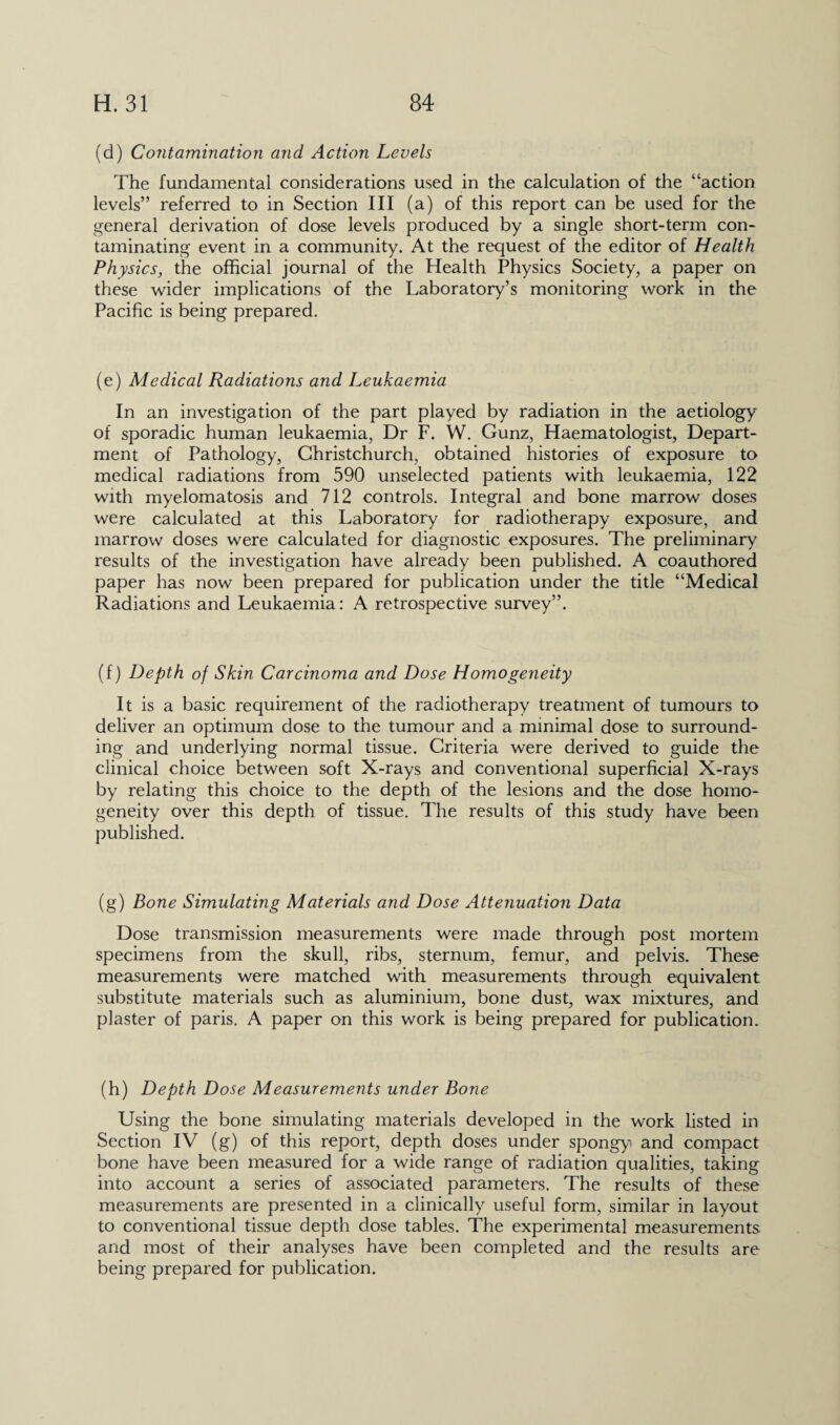 (d) Contamination and Action Levels The fundamental considerations used in the calculation of the “action levels” referred to in Section III (a) of this report can be used for the general derivation of dose levels produced by a single short-term con¬ taminating event in a community. At the request of the editor of Health Physics, the official journal of the Health Physics Society, a paper on these wider implications of the Laboratory’s monitoring work in the Pacific is being prepared. (e) Aledical Radiations and Leukaemia In an investigation of the part played by radiation in the aetiology of sporadic human leukaemia, Dr F. W. Gunz, Haematologist, Depart¬ ment of Pathology, Christchurch, obtained histories of exposure to medical radiations from 590 unselected patients with leukaemia, 122 with myelomatosis and 712 controls. Integral and bone marrow doses were calculated at this Laboratory for radiotherapy exposure, and marrow doses were calculated for diagnostic exposures. The preliminary results of the investigation have already been published. A coauthored paper has now been prepared for publication under the title “Medical Radiations and Leukaemia: A retrospective survey”. (f) Depth of Skin Carcinoma and Dose Homogeneity It is a basic requirement of the radiotherapy treatment of tumours to deliver an optimum dose to the tumour and a minimal dose to surround¬ ing and underlying normal tissue. Criteria were derived to guide the clinical choice between soft X-rays and conventional superficial X-rays by relating this choice to the depth of the lesions and the dose homo¬ geneity over this depth of tissue. The results of this study have been published. (g) Bone Simulating Materials and Dose Attenuation Data Dose transmission measurements were made through post mortem specimens from the skull, ribs, sternum, femur, and pelvis. These measurements were matched with measurements through equivalent substitute materials such as aluminium, bone dust, wax mixtures, and plaster of paris. A paper on this work is being prepared for publication. (h) Depth Dose Measurements under Bone Using the bone simulating materials developed in the work listed in Section IV (g) of this report, depth doses under spongy and compact bone have been measured for a wide range of radiation qualities, taking into account a series of associated parameters. The results of these measurements are presented in a clinically useful form, similar in layout to conventional tissue depth dose tables. The experimental measurements and most of their analyses have been completed and the results are being prepared for publication.