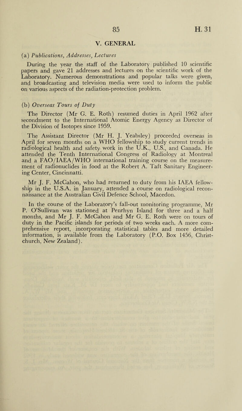 V. GENERAL (a) Publications, Addresses, Lectures During the year the staff of the Laboratory published 10 scientific papers and gave 21 addresses and lectures on the scientific work of the Laboratory. Numerous demonstrations and popular talks were given, and broadcasting and television media were used to inform the public on various aspects of the radiation-protection problem. (b) Overseas Tours of Duty The Director (Mr G. E. Roth) resumed duties in April 1962 after secondment to the International Atomic Energy Agency as Director of the Division of Isotopes since 1959. The Assistant Director (Mr H. J. Yeabsley) proceeded overseas in April for seven months on a WHO fellowship to study current trends in radiological health and safety work in the U.K., U.S., and Canada. He attended the Tenth International Congress of Radiology at Montreal and a FAO/IAEA/WHO international training course on the measure¬ ment of radionuclides in food at the Robert A. Taft Sanitary Engineer¬ ing Center, Cincinnatti. Mr J. F. McCahon, who had returned to duty from his IAEA fellow¬ ship in the U.S.A. in January, attended a course on radiological recon¬ naissance at the Australian Civil Defence School, Macedon. In the course of the Laboratory’s fall-out monitoring programme, Mr P. O’Sullivan was stationed at Penrhyn Island for three and a half months, and Mr J. F. McCahon and Mr G. E. Roth were on tours of duty in the Pacific islands for periods of two weeks each. A more com¬ prehensive report, incorporating statistical tables and more detailed information, is available from the Laboratory (P.O. Box 1456, Christ¬ church, New Zealand).