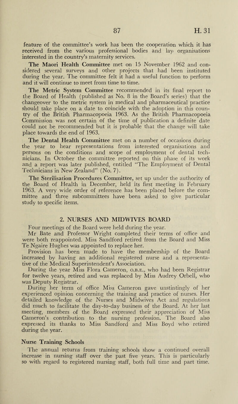 feature of the committee’s work has been the cooperation which it has received from the various professional bodies and layi organisations interested in the country’s maternity services. The Maori Health Committee met on 15 November 1962 and con¬ sidered several surveys and other projects that had been instituted during the year. The committee felt it had a useful function to perform and it will continue to meet from time to time. The Metric System Committee recommended in its final report to the Board of Health (published as No. 8 in the Board’s series) that the changeover to the metric system in medical and pharmaceutical practice should take place on a date to coincide with the adoption in this coun¬ try of the British Pharmacopoeia 1963. As the British Pharmacopoeia Commission was not certain of the time of publication a definite date could not be recommended but it is probable that the change will take place towards the end of 1963. The Dental Health Committee met on a number of occasions during the year to hear representations from interested organisations and persons on the conditions and scope of employment of dental tech¬ nicians. In October the committee reported on this phase of its work and a report was later published, entitled “The Employment of Dental Technicians in New Zealand” (No. 7). The Sterilisation Procedures Committee, set up under the authority of the Board of Health in December, held its first meeting in February 1963. A very wide order of reference has been placed before the com¬ mittee and three subcommittees have been asked to give particular study to specific items. 2. NURSES AND MIDWIVES BOARD Four meetings of the Board were held during the year. Mr Bate and Professor Wright completed their terms of office and were both reappointed. Miss Sandford retired from the Board and Miss Te Ngaire Hughes was appointed to replace her. Provision has been made to have the membership of the Board increased by having an additional registered nurse and a representa¬ tive of the Medical Superintendent’s Association. During the year Miss Flora Cameron, o.b.e., who had been Registrar for twelve years, retired and was replaced by Miss Audrey Orbell, who was Deputy Registrar. During her term of office Miss Cameron gave unstintingly of her experienced opinion concerning the training and practice of nurses. Her detailed knowledge of the Nurses and Midwives Act and regulations did much to facilitate the day-to-day business of the Board. At her last meeting, members of the Board expressed their appreciation of Miss Cameron’s contribution to the nursing profession. The Board also expressed its thanks to Miss Sandford and Miss Boyd who retired during the year. Nurse Training Schools The annual returns from training schools show a continued overall increase in nursing staff over the past five years. This is particularly so with regard to registered nursing staff, both full time and part time.