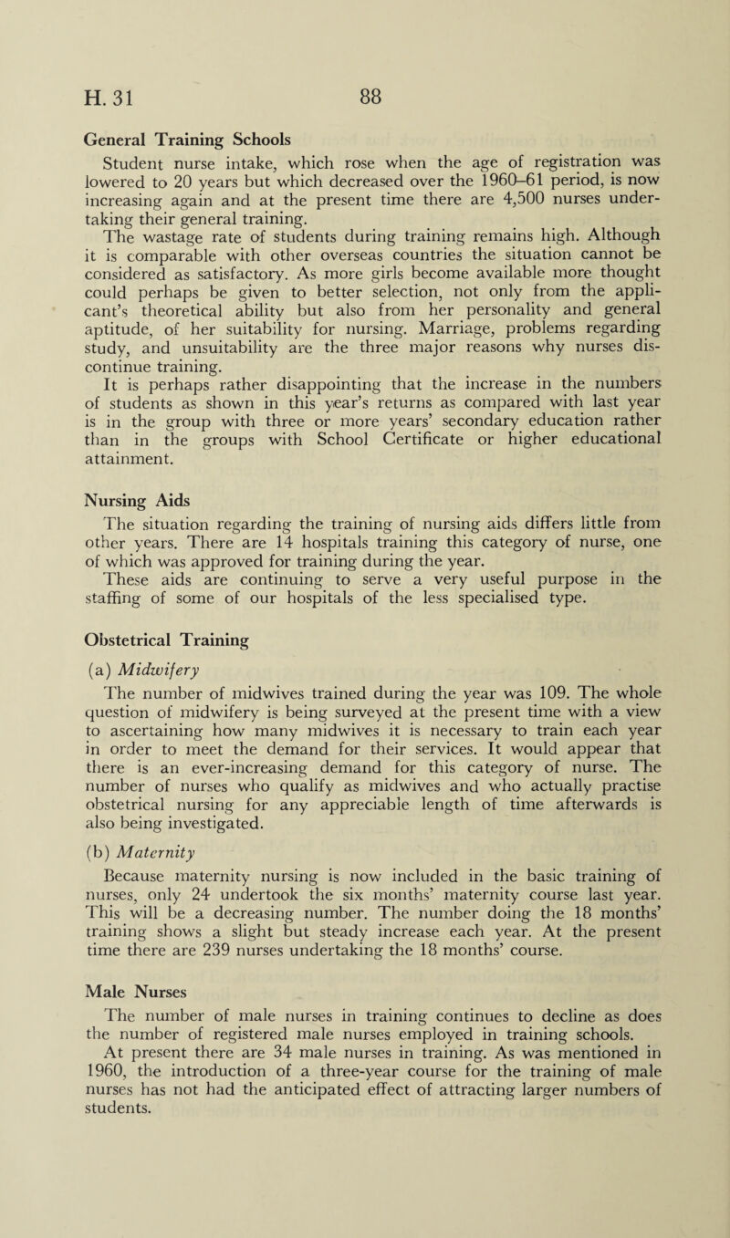 General Training Schools Student nurse intake, which rose when the age of registration was lowered to 20 years but which decreased over the 1960—61 period, is now increasing again and at the present time there are 4,500 nurses under¬ taking their general training. The wastage rate of students during training remains high. Although it is comparable with other overseas countries the situation cannot be considered as satisfactory. As more girls become available more thought could perhaps be given to better selection, not only from the appli¬ cant’s theoretical ability but also from her personality and general aptitude, of her suitability for nursing. Marriage, problems regarding study, and unsuitability are the three major reasons why nurses dis¬ continue training. It is perhaps rather disappointing that the increase in the numbers of students as shown in this year’s returns as compared with last year is in the group with three or more years’ secondary education rather than in the groups with School Certificate or higher educational attainment. Nursing Aids The situation regarding the training of nursing aids differs little from other years. There are 14 hospitals training this category of nurse, one of which was approved for training during the year. These aids are continuing to serve a very useful purpose in the staffing of some of our hospitals of the less specialised type. Obstetrical Training (a) Midwifery The number of midwives trained during the year was 109. The whole question of midwifery is being surveyed at the present time with a view to ascertaining how many midwives it is necessary to train each year in order to meet the demand for their services. It would appear that there is an ever-increasing demand for this category of nurse. The number of nurses who qualify as midwives and who actually practise obstetrical nursing for any appreciable length of time afterwards is also being investigated. (b) Maternity Because maternity nursing is now included in the basic training of nurses, only 24 undertook the six months’ maternity course last year. This will be a decreasing number. The number doing the 18 months’ training shows a slight but steady increase each year. At the present time there are 239 nurses undertaking the 18 months’ course. Male Nurses The number of male nurses in training continues to decline as does the number of registered male nurses employed in training schools. At present there are 34 male nurses in training. As was mentioned in 1960, the introduction of a three-year course for the training of male nurses has not had the anticipated effect of attracting larger numbers of students.