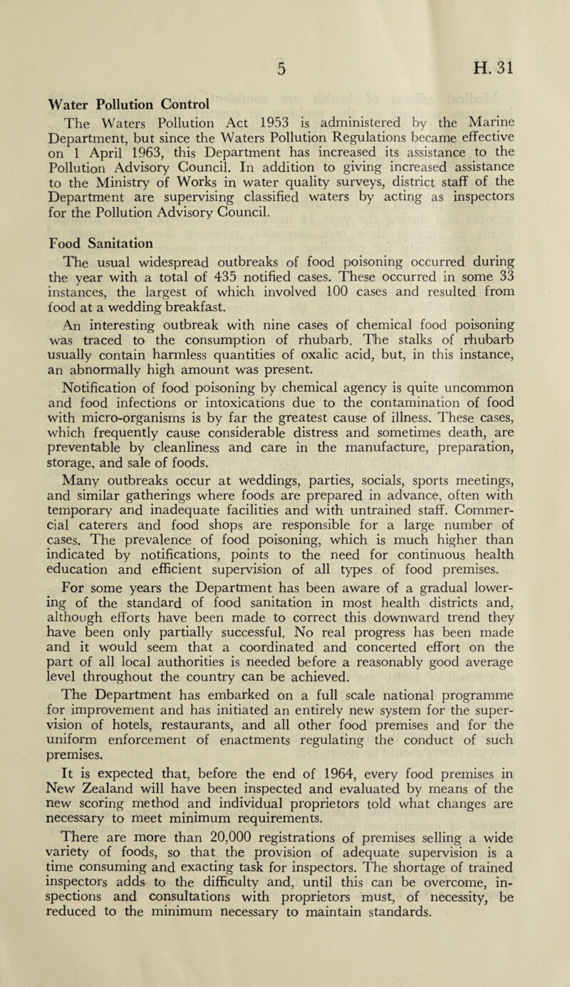 Water Pollution Control The Waters Pollution Act 1953 is administered by the Marine Department, but since the Waters Pollution Regulations became effective on 1 April 1963, this Department has increased its assistance to the Pollution Advisory Council. In addition to giving increased assistance to the Ministry of Works in water quality surveys, district staff of the Department are supervising classified waters by acting as inspectors for the Pollution Advisory Council. Food Sanitation The usual widespread outbreaks of food poisoning occurred during the year with a total of 435 notified cases. These occurred in some 33 instances, the largest of which involved 100 cases and resulted from food at a wedding breakfast. An interesting outbreak with nine cases of chemical food poisoning was traced to the consumption of rhubarb. The stalks of rhubarb usually contain harmless quantities of oxalic acid, but, in this instance, an abnormally high amount was present. Notification of food poisoning by chemical agency is quite uncommon and food infections or intoxications due to the contamination of food with micro-organisms is by far the greatest cause of illness. These cases, which frequently cause considerable distress and sometimes death, are preventable by cleanliness and care in the manufacture, preparation, storage, and sale of foods. Many outbreaks occur at weddings, parties, socials, sports meetings, and similar gatherings where foods are prepared in advance, often with temporary and inadequate facilities and with untrained staff. Commer¬ cial caterers and food shops are responsible for a large number of cases. The prevalence of food poisoning, which is much higher than indicated by notifications, points to the need for continuous health education and efficient supervision of all types of food premises. For some years the Department has been aware of a gradual lower¬ ing of the standard of food sanitation in most health districts and, although efforts have been made to correct this downward trend they have been only partially successful. No real progress has been made and it would seem that a coordinated and concerted effort on the part of all local authorities is needed before a reasonably good average level throughout the country can be achieved. The Department has embarked on a full scale national programme for improvement and has initiated an entirely new system for the super¬ vision of hotels, restaurants, and all other food premises and for the uniform enforcement of enactments regulating the conduct of such premises. It is expected that, before the end of 1964, every food premises in New Zealand will have been inspected and evaluated by means of the new scoring method and individual proprietors told what changes are necessary to meet minimum requirements. There are more than 20,000 registrations of premises selling a wide variety of foods, so that the provision of adequate supervision is a time consuming and exacting task for inspectors. The shortage of trained inspectors adds to the difficulty and, until this can be overcome, in¬ spections and consultations with proprietors must, of necessity, be reduced to the minimum necessary to maintain standards.