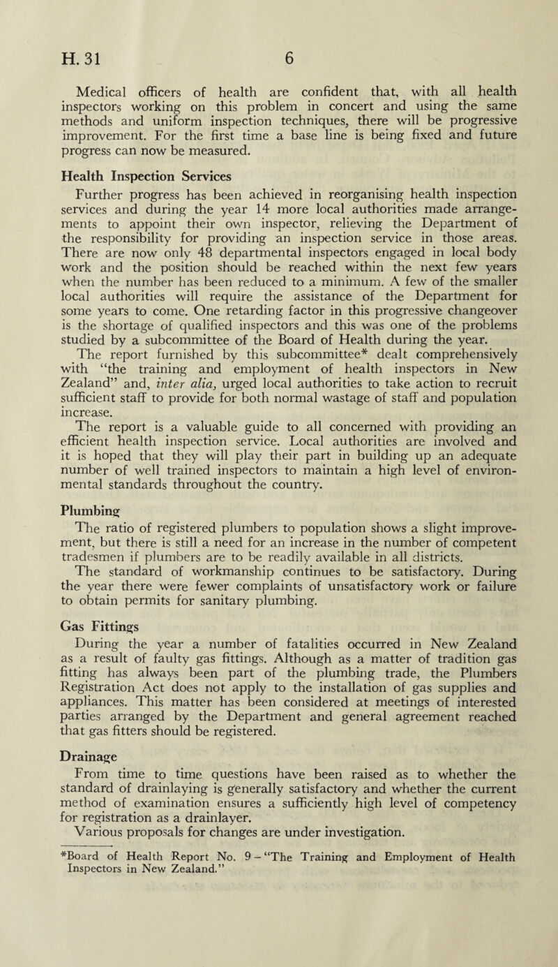 Medical officers of health are confident that, with all health inspectors working on this problem in concert and using the same methods and uniform inspection techniques, there will be progressive improvement. For the first time a base line is being fixed and future progress can now be measured. Health Inspection Services Further progress has been achieved in reorganising health inspection services and during the year 14 more local authorities made arrange¬ ments to appoint their own inspector, relieving the Department of the responsibility for providing an inspection service in those areas. There are now only 48 departmental inspectors engaged in local body work and the position should be reached within the next few years when the number has been reduced to a minimum. A few of the smaller local authorities will require the assistance of the Department for some years to come. One retarding factor in this progressive changeover is the shortage of qualified inspectors and this was one of the problems studied by a subcommittee of the Board of Health during the year. The report furnished by this subcommittee* dealt comprehensively with “the training and employment of health inspectors in New Zealand” and, inter alia, urged local authorities to take action to recruit sufficient staff to provide for both normal wastage of staff and population increase. The report is a valuable guide to all concerned with providing an efficient health inspection service. Local authorities are involved and it is hoped that they will play their part in building up an adequate number of well trained inspectors to maintain a high level of environ¬ mental standards throughout the country. Plumbing The ratio of registered plumbers to population shows a slight improve¬ ment, but there is still a need for an increase in the number of competent tradesmen if plumbers are to be readily available in all districts. The standard of workmanship continues to be satisfactory. During the year there were fewer complaints of unsatisfactory work or failure to obtain permits for sanitary plumbing. Gas Fittings During the year a number of fatalities occurred in New Zealand as a result of faulty gas fittings. Although as a matter of tradition gas fitting has always been part of the plumbing trade, the Plumbers Registration Act does not apply to the installation of gas supplies and appliances. This matter has been considered at meetings of interested parties arranged by the Department and general agreement reached that gas fitters should be registered. Drainage From time to time questions have been raised as to whether the standard of drainlaying is generally satisfactory and whether the current method of examination ensures a sufficiently high level of competency for registration as a drainlayer. Various proposals for changes are under investigation. *Board of Health Report No. 9 — “The Training and Employment of Health Inspectors in New Zealand.”