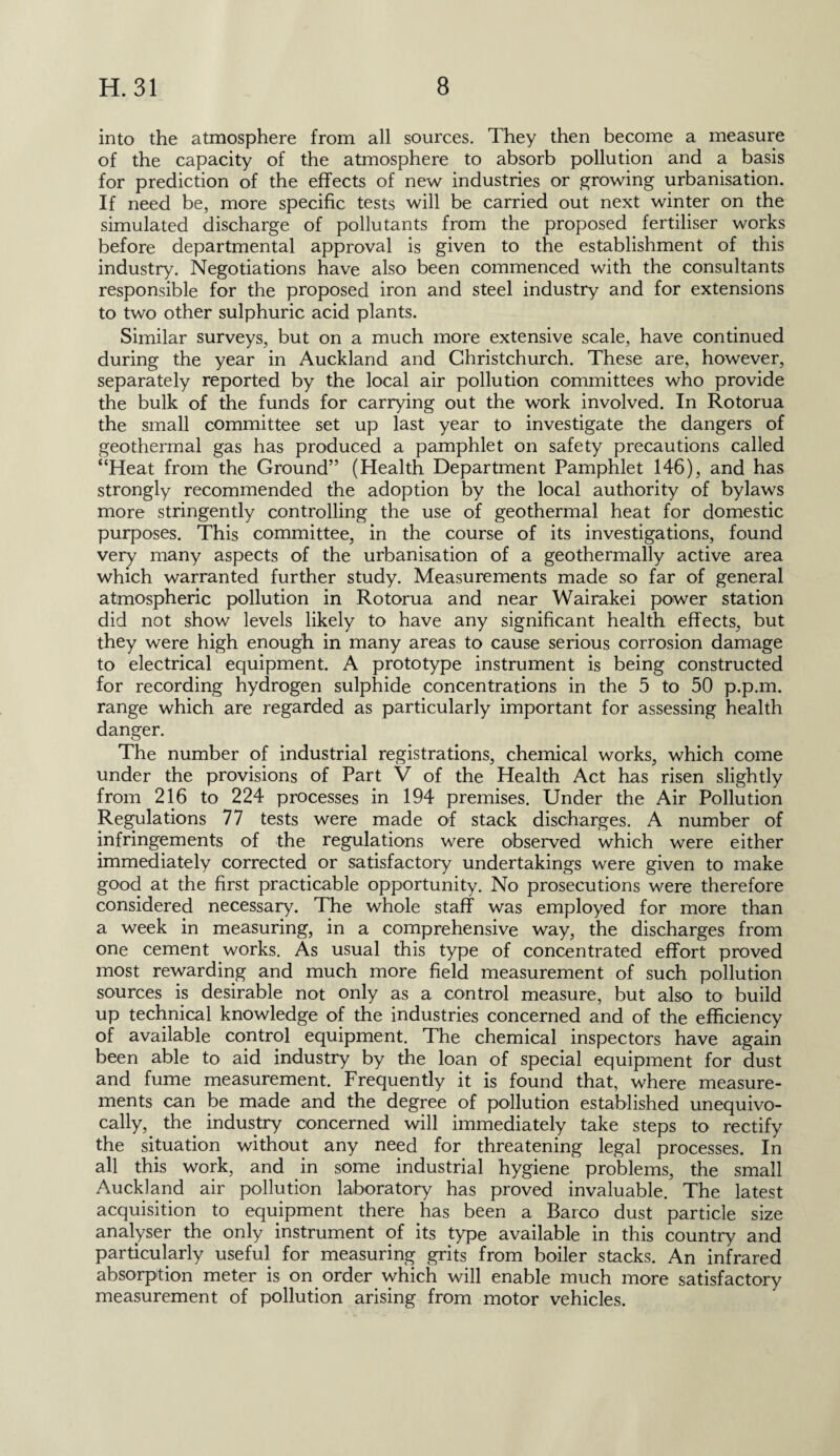 into the atmosphere from all sources. They then become a measure of the capacity of the atmosphere to absorb pollution and a basis for prediction of the effects of new industries or growing urbanisation. If need be, more specific tests will be carried out next winter on the simulated discharge of pollutants from the proposed fertiliser works before departmental approval is given to the establishment of this industry. Negotiations have also been commenced with the consultants responsible for the proposed iron and steel industry and for extensions to two other sulphuric acid plants. Similar surveys, but on a much more extensive scale, have continued during the year in Auckland and Christchurch. These are, however, separately reported by the local air pollution committees who provide the bulk of the funds for carrying out the work involved. In Rotorua the small committee set up last year to investigate the dangers of geothermal gas has produced a pamphlet on safety precautions called “Heat from the Ground” (Health Department Pamphlet 146), and has strongly recommended the adoption by the local authority of bylaws more stringently controlling the use of geothermal heat for domestic purposes. This committee, in the course of its investigations, found very many aspects of the urbanisation of a geothermally active area which warranted further study. Measurements made so far of general atmospheric pollution in Rotorua and near Wairakei power station did not show levels likely to have any significant health effects, but they were high enough in many areas to cause serious corrosion damage to electrical equipment. A prototype instrument is being constructed for recording hydrogen sulphide concentrations in the 5 to 50 p.p.m. range which are regarded as particularly important for assessing health danger. The number of industrial registrations, chemical works, which come under the provisions of Part V of the Health Act has risen slightly from 216 to 224 processes in 194 premises. Under the Air Pollution Regulations 77 tests were made of stack discharges. A number of infringements of the regulations were observed which were either immediately corrected or satisfactory undertakings were given to make good at the first practicable opportunity. No prosecutions were therefore considered necessary. The whole staff was employed for more than a week in measuring, in a comprehensive way, the discharges from one cement works. As usual this type of concentrated effort proved most rewarding and much more field measurement of such pollution sources is desirable not only as a control measure, but also to build up technical knowledge of the industries concerned and of the efficiency of available control equipment. The chemical inspectors have again been able to aid industry by the loan of special equipment for dust and fume measurement. Frequently it is found that, where measure¬ ments can be made and the degree of pollution established unequivo¬ cally, the industry concerned will immediately take steps to rectify the situation without any need for threatening legal processes. In all this work, and in some industrial hygiene problems, the small Auckland air pollution laboratory has proved invaluable. The latest acquisition to equipment there has been a Barco dust particle size analyser the only instrument of its type available in this country and particularly useful for measuring grits from boiler stacks. An infrared absorption meter is on order which will enable much more satisfactory measurement of pollution arising from motor vehicles.