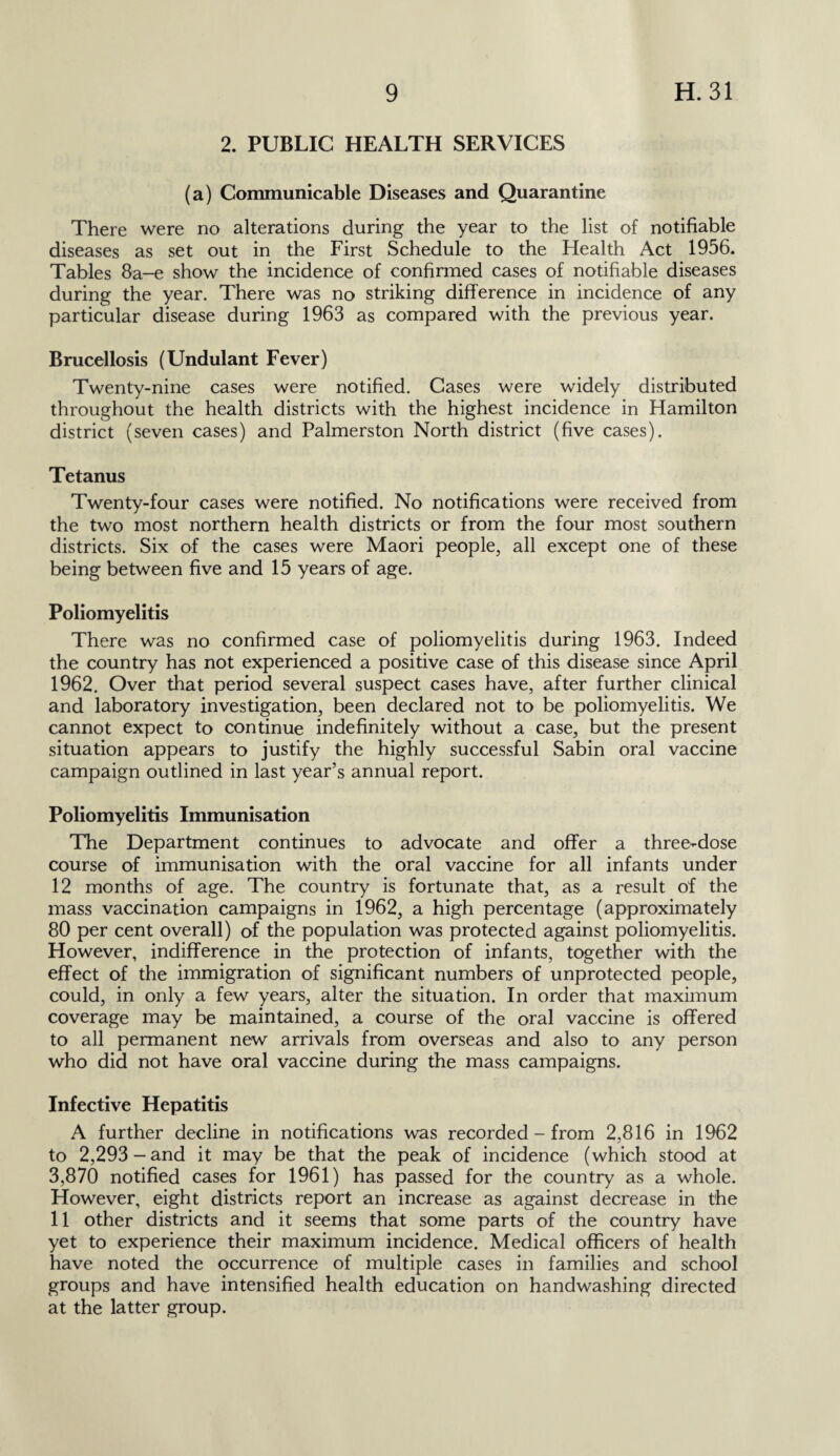 2. PUBLIC HEALTH SERVICES (a) Communicable Diseases and Quarantine There were no alterations during the year to the list of notifiable diseases as set out in the First Schedule to the Health Act 1956. Tables 8a-e show the incidence of confirmed cases of notifiable diseases during the year. There was no striking difference in incidence of any particular disease during 1963 as compared with the previous year. Brucellosis (Undulant Fever) Twenty-nine cases were notified. Cases were widely distributed throughout the health districts with the highest incidence in Hamilton district (seven cases) and Palmerston North district (five cases). Tetanus Twenty-four cases were notified. No notifications were received from the two most northern health districts or from the four most southern districts. Six of the cases were Maori people, all except one of these being between five and 15 years of age. Poliomyelitis There was no confirmed case of poliomyelitis during 1963. Indeed the country has not experienced a positive case of this disease since April 1962. Over that period several suspect cases have, after further clinical and laboratory investigation, been declared not to be poliomyelitis. We cannot expect to continue indefinitely without a case, but the present situation appears to justify the highly successful Sabin oral vaccine campaign outlined in last year’s annual report. Poliomyelitis Immunisation The Department continues to advocate and offer a three-dose course of immunisation with the oral vaccine for all infants under 12 months of age. The country is fortunate that, as a result of the mass vaccination campaigns in 1962, a high percentage (approximately 80 per cent overall) of the population was protected against poliomyelitis. However, indifference in the protection of infants, together with the effect of the immigration of significant numbers of unprotected people, could, in only a few years, alter the situation. In order that maximum coverage may be maintained, a course of the oral vaccine is offered to all permanent new arrivals from overseas and also to any person who did not have oral vaccine during the mass campaigns. Infective Hepatitis A further decline in notifications was recorded - from 2,816 in 1962 to 2,293 - and it may be that the peak of incidence (which stood at 3,870 notified cases for 1961) has passed for the country as a whole. However, eight districts report an increase as against decrease in the 11 other districts and it seems that some parts of the country have yet to experience their maximum incidence. Medical officers of health have noted the occurrence of multiple cases in families and school groups and have intensified health education on handwashing directed at the latter group.