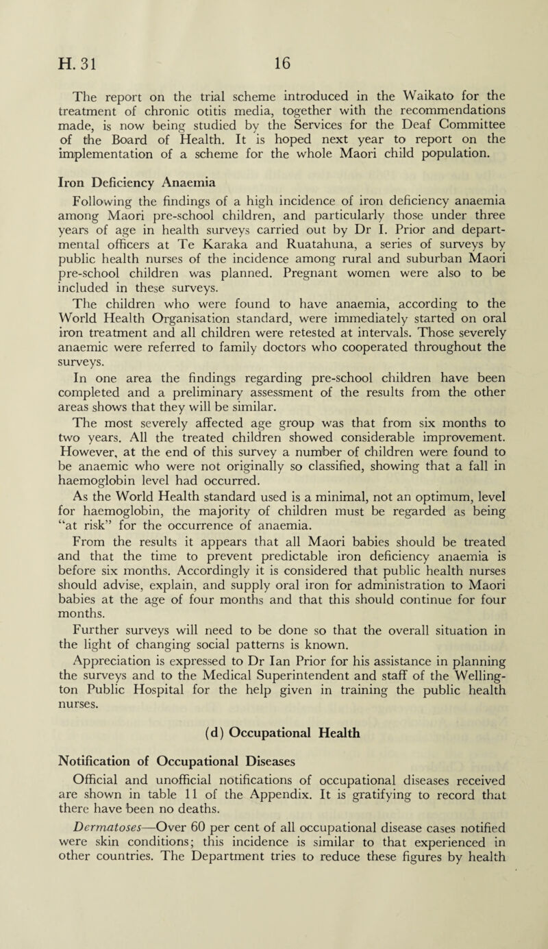 The report on the trial scheme introduced in the Waikato for the treatment of chronic otitis media, together with the recommendations made, is now being studied by the Services for the Deaf Committee of the Board of Health. It is hoped next year to report on the implementation of a scheme for the whole Maori child population. Iron Deficiency Anaemia Following the findings of a high incidence of iron deficiency anaemia among Maori pre-school children, and particularly those under three years of age in health surveys carried out by Dr I. Prior and depart¬ mental officers at Te Karaka and Ruatahuna, a series of surveys by public health nurses of the incidence among rural and suburban Maori pre-school children was planned. Pregnant women were also to be included in these surveys. The children who were found to have anaemia, according to the World Health Organisation standard, were immediately started on oral iron treatment and all children were retested at intervals. Those severely anaemic were referred to family doctors who cooperated throughout the surveys. In one area the findings regarding pre-school children have been completed and a preliminary assessment of the results from the other areas shows that they will be similar. The most severely affected age group was that from six months to two years. All the treated children showed considerable improvement. However, at the end of this survey a number of children were found to be anaemic who were not originally so classified, showing that a fall in haemoglobin level had occurred. As the World Health standard used is a minimal, not an optimum, level for haemoglobin, the majority of children must be regarded as being ‘at risk” for the occurrence of anaemia. From the results it appears that all Maori babies should be treated and that the time to prevent predictable iron deficiency anaemia is before six months. Accordingly it is considered that public health nurses should advise, explain, and supply oral iron for administration to Maori babies at the age of four months and that this should continue for four months. Further surveys will need to be done so that the overall situation in the light of changing social patterns is known. Appreciation is expressed to Dr Ian Prior for his assistance in planning the surveys and to the Medical Superintendent and staff of the Welling¬ ton Public Hospital for the help given in training the public health nurses. (d) Occupational Health Notification of Occupational Diseases Official and unofficial notifications of occupational diseases received are shown in table 11 of the Appendix. It is gratifying to record that there have been no deaths. Dermatoses—Over 60 per cent of all occupational disease cases notified were skin conditions; this incidence is similar to that experienced in other countries. The Department tries to reduce these figures by health