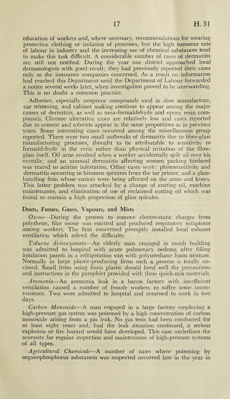 education of workers and, where necessary, recommendations for wearing protective clothing or isolation of processes, but the high turnover rate of labour in industry and the increasing use of chemical substances tend to make this task difficult. A considerable number of cases of dermatitis are still not notified. During the year one district approached local dermatologists with good result; they had previously reported their cases only to the insurance companies concerned. As a result no information had reached this Department until the Department of Labour forwarded a notice several weeks later, when investigation proved to be unrewarding. This is no doubt a common practice. Adhesive, especially neoprene compounds used in shoe manufacture, car trimming, and cabinet making continue to appear among the major causes of dermititis, as well as urea-formaldehyde and epoxy resin com¬ pounds. Chrome ulceration cases are relatively low and cases reported due to cement and solvents appear in the same proportions as in previous years. Some interesting cases occurred among the miscellaneous group reported. There were two small outbreaks of dermatitis due U> fibre-glass manufacturing processes, thought to be attributable to sensitivity to formaldehyde in the resin rather than physical irritation of the fibre- glass itself. Oil acne resulted when a worker accidentally spilt oil over his overalls; and an unusual dermatitis affecting women packing birdseed was traced to acirine infestation. Other cases were: photosensitivity and dermatitis occurring in bitumen sprayers from the tar primer, and a glass¬ handling firm whose cutters were being affected on the arms and knees. This latter problem was attacked by a change of cutting oil, machine maintenance, and elimination of use of reclaimed cutting oil which was found to contain a high proportion of glass spicules. Dusts, Fumes, Gases, Vapours, and Mists Ozone—During the process to remove electro-static charges from polythene, film ozone was emitted and produced respiratory symptoms among workers. The firm concerned promptly installed local exhaust ventilation which solved the difficulty. Toluene di-isocyanate—An elderly man engaged in coach building was admitted to hospital with acute pulmonary oedema after filling insulation panels in a refrigeration van with polyurethane foam mixture. Normally in large plastic-producing firms such a process is totally en¬ closed. Small firms using foam plastic should heed well the precautions and instructions in the pamphlet provided with these quick-mix materials. Ammonia—An ammonia leak in a bacon factory with insufficient ventilation caused a number of female workers to suffer some incon¬ venience. Two were admitted to hospital and returned to work in two days. Carbon Monoxide—A man engaged in a large factory employing a high-pressure gas system was poisoned by a high concentration of carbon monoxide arising from a gas leak. No gas tests had been conducted for at least eight years and, had the leak situation continued, a serious explosion or fire hazard would have developed. This case underlines the necessity for regular inspection and maintenance of high-pressure systems of all types. Agricultural Chemicals—A number of cases where poisoning by organophosphorus substances was suspected occurred late in the year in