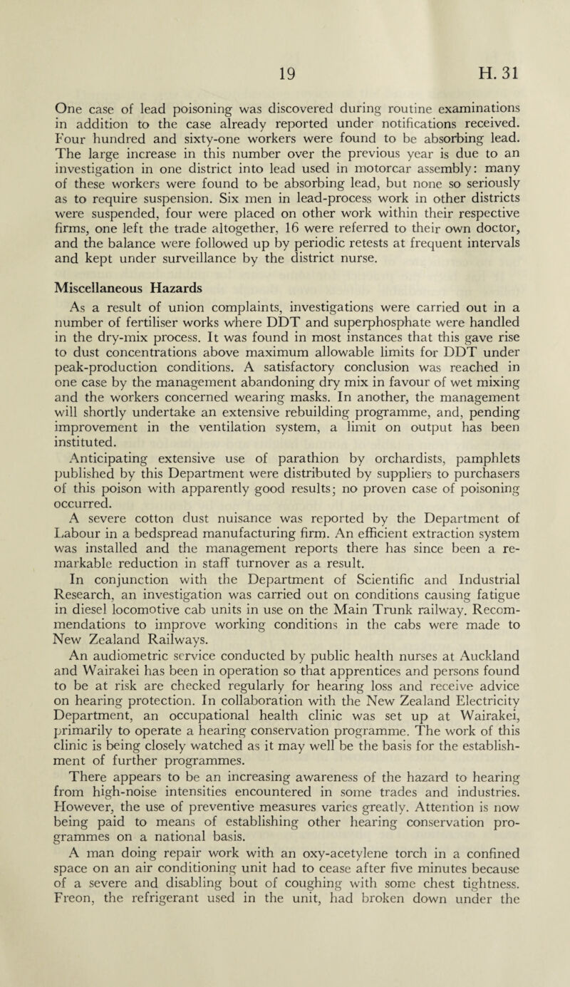 One case of lead poisoning was discovered during routine examinations in addition to the case already reported under notifications received. Four hundred and sixty-one workers were found to be absorbing lead. The large increase in this number over the previous year is due to an investigation in one district into lead used in motorcar assembly: many of these workers were found to be absorbing lead, but none so seriously as to require suspension. Six men in lead-process work in other districts were suspended, four were placed on other work within their respective firms, one left the trade altogether, 16 were referred to their own doctor, and the balance were followed up by periodic retests at frequent intervals and kept under surveillance by the district nurse. Miscellaneous Hazards As a result of union complaints, investigations were carried out in a number of fertiliser works where DDT and superphosphate were handled in the dry-mix process. It was found in most instances that this gave rise to dust concentrations above maximum allowable limits for DDT under peak-production conditions. A satisfactory conclusion was reached in one case by the management abandoning dry mix in favour of wet mixing and the workers concerned wearing masks. In another, the management will shortly undertake an extensive rebuilding programme, and, pending improvement in the ventilation system, a limit on output has been instituted. Anticipating extensive use of parathion by orchardists, pamphlets published by this Department were distributed by suppliers to purchasers of this poison with apparently good results; no proven case of poisoning occurred. A severe cotton dust nuisance was reported by the Department of Labour in a bedspread manufacturing firm. An efficient extraction system was installed and the management reports there has since been a re¬ markable reduction in staff turnover as a result. In conjunction with the Department of Scientific and Industrial Research, an investigation was carried out on conditions causing fatigue in diesel locomotive cab units in use on the Main Trunk railway. Recom¬ mendations to improve working conditions in the cabs were made to New Zealand Railways. An audiometric service conducted by public health nurses at Auckland and Wairakei has been in operation so that apprentices and persons found to be at risk are checked regularly for hearing loss and receive advice on hearing protection. In collaboration with the New Zealand Electricity Department, an occupational health clinic was set up at Wairakei, primarily to operate a hearing conservation programme. The work of this clinic is being closely watched as it may well be the basis for the establish¬ ment of further programmes. There appears to be an increasing awareness of the hazard to hearing from high-noise intensities encountered in some trades and industries. However, the use of preventive measures varies greatly. Attention is now being paid to means of establishing other hearing conservation pro¬ grammes on a national basis. A man doing repair work with an oxy-acetylene torch in a confined space on an air conditioning unit had to cease after five minutes because of a severe and disabling bout of coughing with some chest tightness. Freon, the refrigerant used in the unit, had broken down under the