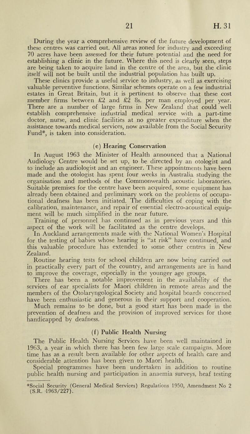 During the year a comprehensive review of the future development of these centres was carried out. All areas zoned for industry and exceeding 70 acres have been assessed for their future potential and the need for establishing a clinic in the future. Where this need is clearly seen, steps are being taken to acquire land in the centre of the area, but the clinic itself will not be built until the industrial population has built up. These clinics provide a useful service to industry, as well as exercising valuable preventive functions. Similar schemes operate on a few industrial estates in Great Britain, but it is pertinent to observe that these cost member firms between £2 and £2 8s. per man employed per year. There are a number of large firms in New Zealand that could well establish comprehensive industrial medical service with a part-time doctor, nurse, and clinic facilities at no greater expenditure when the assistance towards medical services, now available from the Social Security Fund*, is taken into consideration. (e) Hearing Conservation In August 1963 the Minister of Health announced that a National Audiology Centre would be set up, to be directed by an otologist and to include an audiologist and an engineer. These appointments have been made and the otologist has spent four weeks in Australia studying the organisation and methods of the Commonwealth acoustic laboratories. Suitable premises for the centre have been acquired, some equipment has already been obtained and preliminary work on the problems of occupa¬ tional deafness has been initiated. The difficulties of coping with the calibration, maintenance, and repair of essential electro-acoustical equip¬ ment will be much simplified in the near future. Training of personnel has continued as in previous years and this aspect of the work will be facilitated as the centre develops. In Auckland arrangements made with the National Women’s Hospital for the testing of babies whose hearing is “at risk” have continued, and this valuable procedure has extended to some other centres in New Zealand. Routine hearing tests for school children are now being carried out in practically every part of the country, and arrangements are in hand to improve the coverage, especially in the younger age groups. There has been a notable improvement in the availability of the services of ear specialists for Maori children in remote areas and the members of the Otolaryngological Society and hospital boards concerned have been enthusiastic and generous in their support and cooperation. Much remains to be done, but a good start has been made in the prevention of deafness and the provision of improved services for those handicapped by deafness. (f) Public Health Nursing The Public Health Nursing Services have been well maintained in 1963, a year in which there has been few large scale campaigns. More time has as a result been available for other aspects of health care and considerable attention has been given to Maori health. Special programmes have been undertaken in addition to routine public health nursing and participation in anaemia surveys, heaf testing *Social Security (General Medical Services) Regulations 1950, Amendment No 2 (S.R. 1963/227).
