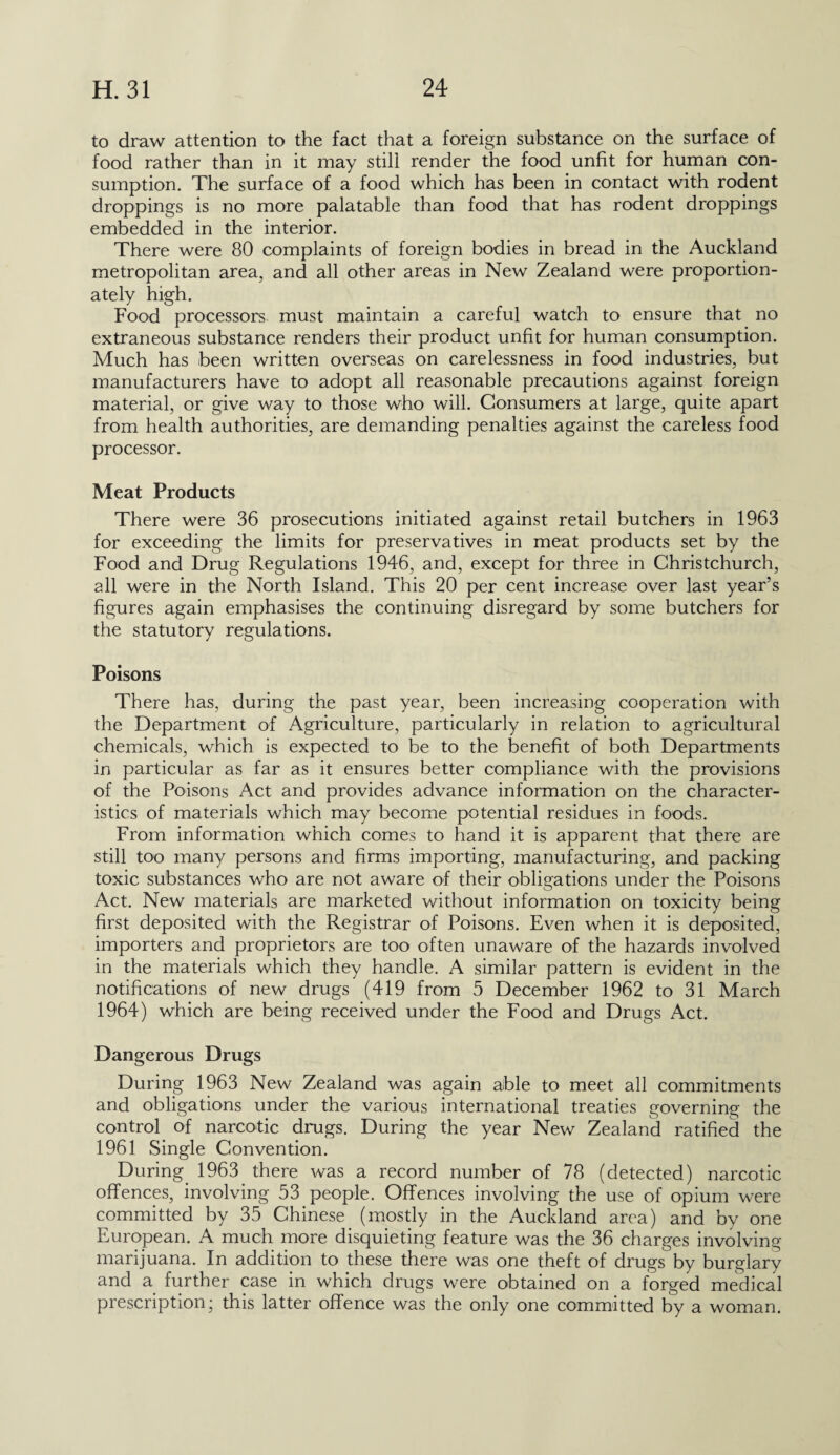 to draw attention to the fact that a foreign substance on the surface of food rather than in it may still render the food unfit for human con¬ sumption. The surface of a food which has been in contact with rodent droppings is no more palatable than food that has rodent droppings embedded in the interior. There were 80 complaints of foreign bodies in bread in the Auckland metropolitan area, and all other areas in New Zealand were proportion¬ ately high. Food processors must maintain a careful watch to ensure that no extraneous substance renders their product unfit for human consumption. Much has been written overseas on carelessness in food industries, but manufacturers have to adopt all reasonable precautions against foreign material, or give way to those who will. Consumers at large, quite apart from health authorities, are demanding penalties against the careless food processor. Meat Products There were 36 prosecutions initiated against retail butchers in 1963 for exceeding the limits for preservatives in meat products set by the Food and Drug Regulations 1946, and, except for three in Christchurch, all were in the North Island. This 20 per cent increase over last year’s figures again emphasises the continuing disregard by some butchers for the statutory regulations. Poisons There has, during the past year, been increasing cooperation with the Department of Agriculture, particularly in relation to agricultural chemicals, which is expected to be to the benefit of both Departments in particular as far as it ensures better compliance with the provisions of the Poisons Act and provides advance information on the character¬ istics of materials which may become potential residues in foods. From information which comes to hand it is apparent that there are still too many persons and firms importing, manufacturing, and packing toxic substances who are not aware of their obligations under the Poisons Act. New materials are marketed without information on toxicity being first deposited with the Registrar of Poisons. Even when it is deposited, importers and proprietors are too often unaware of the hazards involved in the materials which they handle. A similar pattern is evident in the notifications of new drugs (419 from 5 December 1962 to 31 March 1964) which are being received under the Food and Drugs Act. Dangerous Drugs During 1963 New Zealand was again able to meet all commitments and obligations under the various international treaties governing the control of narcotic drugs. During the year New Zealand ratified the 1961 Single Convention. During. 1963 there was a record number of 78 (detected) narcotic offences, involving 53 people. Offences involving the use of opium were committed by 35 Chinese (mostly in the Auckland area) and by one European. A much more disquieting feature was the 36 charges involving marijuana. In addition to these there was one theft of drugs^ by burglary and a further case in which drugs were obtained on a forged medical prescription; this latter offence was the only one committed by a woman.