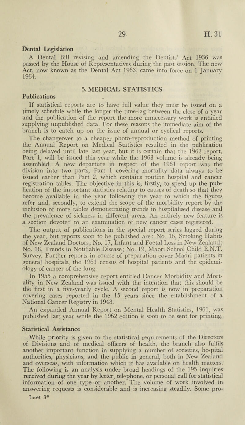 Dental Legislation A Dental Bill revising and amending the Dentists’ Act 1936 was passed by the House of Representatives during the past session. The new Act, now known as the Dental Act 1963, came into force on 1 January 1964. 5. MEDICAL STATISTICS Publications If statistical reports are to have full value they must be issued on a timely schedule while the longer the time-lag between the close of a year and the publication of the report the more unnecessary work is entailed supplying unpublished data. For these reasons the immediate aim of the branch is to catch up on the issue of annual or cyclical reports. The changeover to a cheaper photo-reproduction method of printing the Annual Report on Medical Statistics resulted in the publication being delayed until late last year, but it is certain that the 1962 report, Part 1, will be issued this year while the 1963 volume is already being assembled. A new departure in respect of the 1961 report was the division into two parts, Part 1 covering mortality data always to be issued earlier than Part 2, which contains routine hospital and cancer registration tables. The objective in this is, firstly, to speed up the pub¬ lication of the important statistics relating to causes of death so that they become available in the year following the year to which the figures refer and, secondly, to extend the scope of the morbidity report by the inclusion of more tables demonstrating trends in hospitalised disease and the prevalence of sickness in different areas. An entirely new feature is a section devoted to an examination of new cancer cases registered. The output of publications in the special report series lagged during the year, but reports soon to be published are: No. 16, Smoking Habits of New Zealand Doctors; No. 17, Infant and Foetal Loss in New Zealand; No. 18, Trends in Notifiable Disease; No. 19, Maori School Child E.N.T. Survey. Further reports in course of preparation cover Maori patients in general hospitals, the 1961 census of hospital patients and the epidemi¬ ology of cancer of the lung. In 1955 a comprehensive report entitled Cancer Morbidity and Mort¬ ality in New Zealand was issued with the intention that this should be the first in a five-yearly cycle. A second report is now in preparation covering cases reported in the 15 years since the establishment of a National Cancer Registry in 1948. An expanded Annual Report on Mental Health Statistics, 1961, was published last year while the 1962 edition is soon to be sent for printing. Statistical Assistance While priority is given to the statistical requirements of the Directors of Divisions and of medical officers of health, the branch also fulfils another important function in supplying a number of societies, hospital authorities, physicians, and the public in general, both in New Zealand and overseas, with information which it has available on health matters. The following is an analysis under broad headings of the 195 inquiries received during the year by letter, telephone, or personal call for statistical information of one type or another. The volume of work involved in answering requests is considerable and is increasing steadily. Some pro-