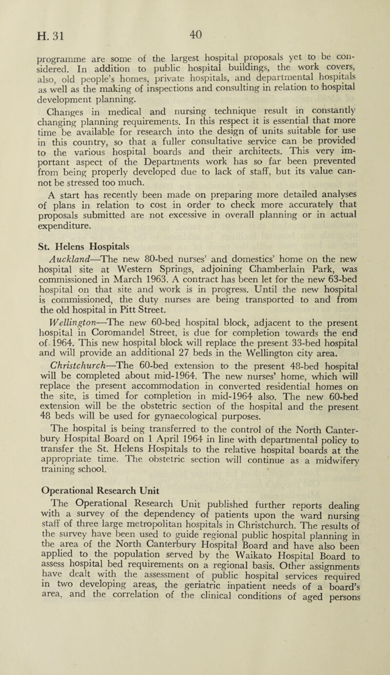 programme are some of the largest hospital proposals yet to be con¬ sidered. In addition to public hospital buildings, the work covers, also, old people’s homes, private hospitals, and departmental hospitals as well as the making of inspections and consulting in relation to hospital development planning. Changes in medical and nursing technique result in constantly changing planning requirements. In this respect it is essential that more time be available for research into the design of units suitable for use in this country, so that a fuller consultative service can be provided to the various hospital boards and their architects. This very im¬ portant aspect of the Departments work has so far been prevented from being properly developed due to lack of staff, but its value can¬ not be stressed too much. A start has recently been made on preparing more detailed analyses of plans in relation to cost in order to check more accurately that proposals submitted are not excessive in overall planning or in actual expenditure. St. Helens Hospitals Auckland—The new 80-bed nurses’ and domestics’ home on the new hospital site at Western Springs, adjoining Chamberlain Park, was commissioned in March 1963. A contract has been let for the new 63-bed hospital on that site and work is in progress. Until the new hospital is commissioned, the duty nurses are being transported to and from the old hospital in Pitt Street. Wellington—The new 60-bed hospital block, adjacent to the present hospital in Coromandel Street, is due for completion towards the end of 1964. This new hospital block will replace the present 33-bed hospital and will provide an additional 27 beds in the Wellington city area. Christchurch—The 60-bed extension to the present 48-bed hospital will be completed about mid-1964. The new nurses’ home, which will replace the present accommodation in converted residential homes on the site, is timed for completion in mid-1964 also. The new 60-bed extension will be the obstetric section of the hospital and the present 48 beds will be used for gynaecological purposes. The hospital is being transferred to the control of the North Canter¬ bury Hospital Board on 1 April 1964 in line with departmental policy to transfer the St. Helens Hospitals to the relative hospital boards at the appropriate time. The obstetric section will continue as a midwifery training school. Operational Research Unit The Operational Research Unit published further reports dealing with a survey of the dependency of patients upon the ward nursing staff of three large metropolitan hospitals in Christchurch. The results of the survey have been used to guide regional public hospital planning in the area of the North Canterbury Hospital Board and have also been applied to the population served by the Waikato Hospital Board to assess hospital bed requirements on a regional basis. Other assignments have dealt with the assessment of public hospital services required m two developing areas, the geriatric inpatient needs of a board’s area, and the coil elation of the clinical conditions of aged persons