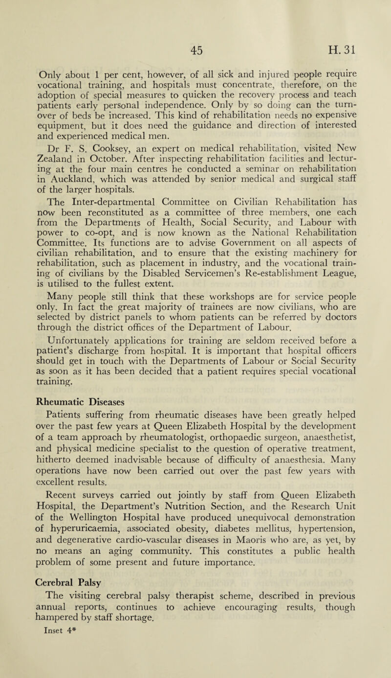 Only about 1 per cent, however, of all sick and injured people require vocational training, and hospitals must concentrate, therefore, on the adoption of special measures to quicken the recovery process and teach patients early personal independence. Only by so doing can the turn¬ over of beds be increased. This kind of rehabilitation needs no expensive equipment, but it does need the guidance and direction of interested and experienced medical men. Dr F. S. Cooksey, an expert on medical rehabilitation, visited New Zealand in October. After inspecting rehabilitation facilities and lectur¬ ing at the four main centres he conducted a seminar on rehabilitation in Auckland, which was attended by senior medical and surgical staff of the larger hospitals. The Inter-departmental Committee on Civilian Rehabilitation has now been reconstituted as a committee of three members, one each from the Departments of Health, Social Security, and Labour with power to co-opt, and is now known as the National Rehabilitation Committee. Its functions are to advise Government on all aspects of civilian rehabilitation, and to ensure that the existing machinery for rehabilitation, such as placement in industry, and the vocational train¬ ing of civilians by the Disabled Servicemen’s Re-establishment League, is utilised to the fullest extent. Many people still think that these workshops are for service people only. In fact the great majority of trainees are now civilians, who are selected by district panels to whom patients can be referred by doctors through the district offices of the Department of Labour. Unfortunately applications for training are seldom received before a patient’s discharge from hospital. It is important that hospital officers should get in touch with the Departments of Labour or Social Security as soon as it has been decided that a patient requires special vocational training. Rheumatic Diseases Patients suffering from rheumatic diseases have been greatly helped over the past few years at Queen Elizabeth Hospital by the development of a team approach by rheumatologist, orthopaedic surgeon, anaesthetist, and physical medicine specialist to the question of operative treatment, hitherto deemed inadvisable because of difficulty of anaesthesia. Many operations have now been carried out over the past few years with excellent results. Recent surveys carried out jointly by staff from Queen Elizabeth Hospital, the Department’s Nutrition Section, and the Research Unit of the Wellington Hospital have produced unequivocal demonstration of hyperuricaemia, associated obesity, diabetes mellitus, hypertension, and degenerative cardio-vascular diseases in Maoris who are, as yet, by no means an aging community. This constitutes a public health problem of some present and future importance. Cerebral Palsy The visiting cerebral palsy therapist scheme, described in previous annual reports, continues to achieve encouraging results, though hampered by staff shortage.