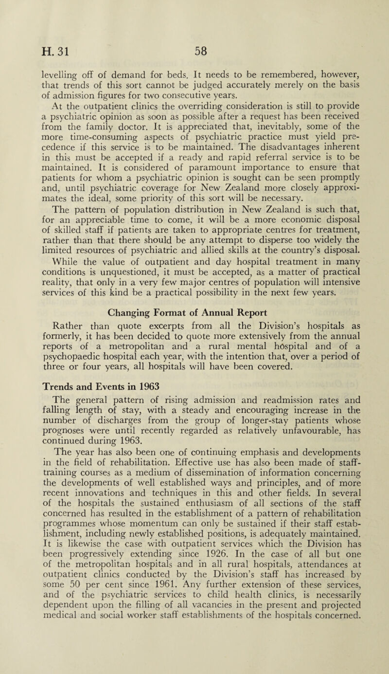 levelling off of demand for beds. It needs to be remembered, however, that trends of this sort cannot be judged accurately merely on the basis of admission figures for two consecutive years. At the outpatient clinics the overriding consideration is still to provide a psychiatric opinion as soon as possible after a request has been received from the family doctor. It is appreciated that, inevitably, some of the more time-consuming aspects of psychiatric practice must yield pre¬ cedence if this service is to be maintained. The disadvantages inherent in this must be accepted if a ready and rapid referral service is to be maintained. It is considered of paramount importance to ensure that patients for whom a psychiatric opinion is sought can be seen promptly and, until psychiatric coverage for New Zealand more closely approxi¬ mates the ideal, some priority of this sort will be necessary. The pattern of population distribution in New Zealand is such that, for an appreciable time to come, it will be a more economic disposal of skilled staff if patients are taken to appropriate centres for treatment, rather than that there should be any attempt to disperse too widely the limited resources of psychiatric and allied skills at the country’s disposal. While the value of outpatient and day hospital treatment in many conditions is unquestioned, it must be accepted, as a matter of practical reality, that only in a very few major centres of population will intensive services of this kind be a practical possibility in the next few years. Changing Format of Annual Report Rather than quote excerpts from all the Division’s hospitals as formerly, it has been decided to quote more extensively from the annual reports of a metropolitan and a rural mental hospital and of a psychopaedic 'hospital each year, with the intention that, over a period of three or four years, all hospitals will have been covered. Trends and Events in 1963 The general pattern of rising admission and readmission rates and falling length of stay, with a steady and encouraging increase in the number of discharges from the group of longer-stay patients whose prognoses were until recently regarded as relatively unfavourable, has continued during 1963. The year has also been one of continuing emphasis and developments in the field of rehabilitation. Effective use has also been made of staff¬ training courses as a medium of dissemination of information concerning the developments of well established ways and principles, and of more recent innovations and techniques in this and other fields. In several of the hospitals the sustained enthusiasm of all sections of the staff concerned has resulted in the establishment of a pattern of rehabilitation programmes whose momentum can only be sustained if their staff estab¬ lishment, including newly established positions, is adequately maintained. It is likewise the case with outpatient services which the Division has been progressively extending since 1926. In the case of all but one of the metropolitan hospitals and in all rural hospitals, attendances at outpatient clinics conducted by the Division’s staff has increased by some 50 per cent since 1961. Any further extension of these services, and of the psychiatric services to child health clinics, is necessarily dependent upon the filling of all vacancies in the present and projected medical and social worker staff establishments of the hospitals concerned.