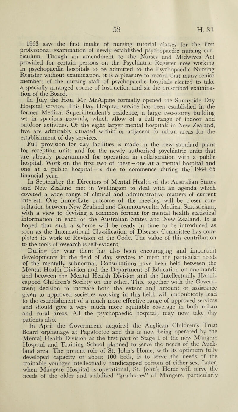 1963 saw the first intake of nursing tutorial classes for the first professional examination of newly established psychopaedic nursing cur¬ riculum. Though an amendment to the Nurses and Midwives Act provided for certain persons on the Psychiatric Register now working in psychopaedic hospitals to be admitted to the Psychopaedic Nursing Register without examination, it is a pleasure to record that many senior members of the nursing staff of psychopaedic hospitals elected to take a specially arranged course of instruction and sit the prescribed examina¬ tion of the Board. In July the Hon. Mr Me Alpine formally opened the Sunnyside Day Hospital service. This Day Hospital service has been established in the former Medical Superintendent’s residence, a large two-storey building set in spacious grounds, which allow of a full range of indoor and outdoor activities. Of the eight larger mental hospitals in New Zealand, five are admirably situated within or adjacent to urban areas for the establishment of day services. Full provision for day facilities is made in the new standard plans for reception units and for the newly authorised psychiatric units that are already programmed for operation in collaboration with a public hospital. Work on the first two of these —one at a mental hospital and one at a public hospital — is due to commence during the 1964-65 financial year. In September the Directors of Mental Health of the Australian States and New Zealand met in Wellington to deal with an agenda which covered a wide range of clinical and administrative matters of current interest. One immediate outcome of the meeting will be closer con¬ sultation between New Zealand and Commonwealth Medical Statisticians, with a view to devising a common format for mental health statistical information in each of the Australian States and New Zealand. It is hoped that such a scheme will be ready in time to be introduced as soon as the International Classification of Diseases Committee has com¬ pleted its work of Revision of the Code. The value of this contribution to the tools of research is self-evident. During the year there has also been encouraging and important developments in the field of day services to meet the particular needs of the mentally subnormal. Consultations have been held between the Mental Health Division and the Department of Education on one hand; and between the Mental Health Division and the Intellectually Handi¬ capped Children’s Society on the other. This, together with the Govern¬ ment decision to increase both the extent and amount of assistance given to approved societies working in this field, will undoubtedly lead to the establishment of a much more effective range of approved services and should give a very much more equitable coverage in both urban and rural areas. All the psychopaedic hospitals may now take day patients also. In April the Government acquired the Anglican Children’s Trust Board orphanage at Papa-toe toe and this is now being operated by the Mental Health Division as the first part of Stage I of the new Mangere Hospital and Training School planned to serve the needs of the Auck¬ land area. The present role of St. John’s Home, with its optimum fully developed capacity of about 100 beds, is to serve the needs of the trainable younger intellectually handicapped persons of either sex. Later, when Mangere Hospital is operational, St. John’s Home will serve the needs of the older and stabilised “graduates” of Mangere, particularly