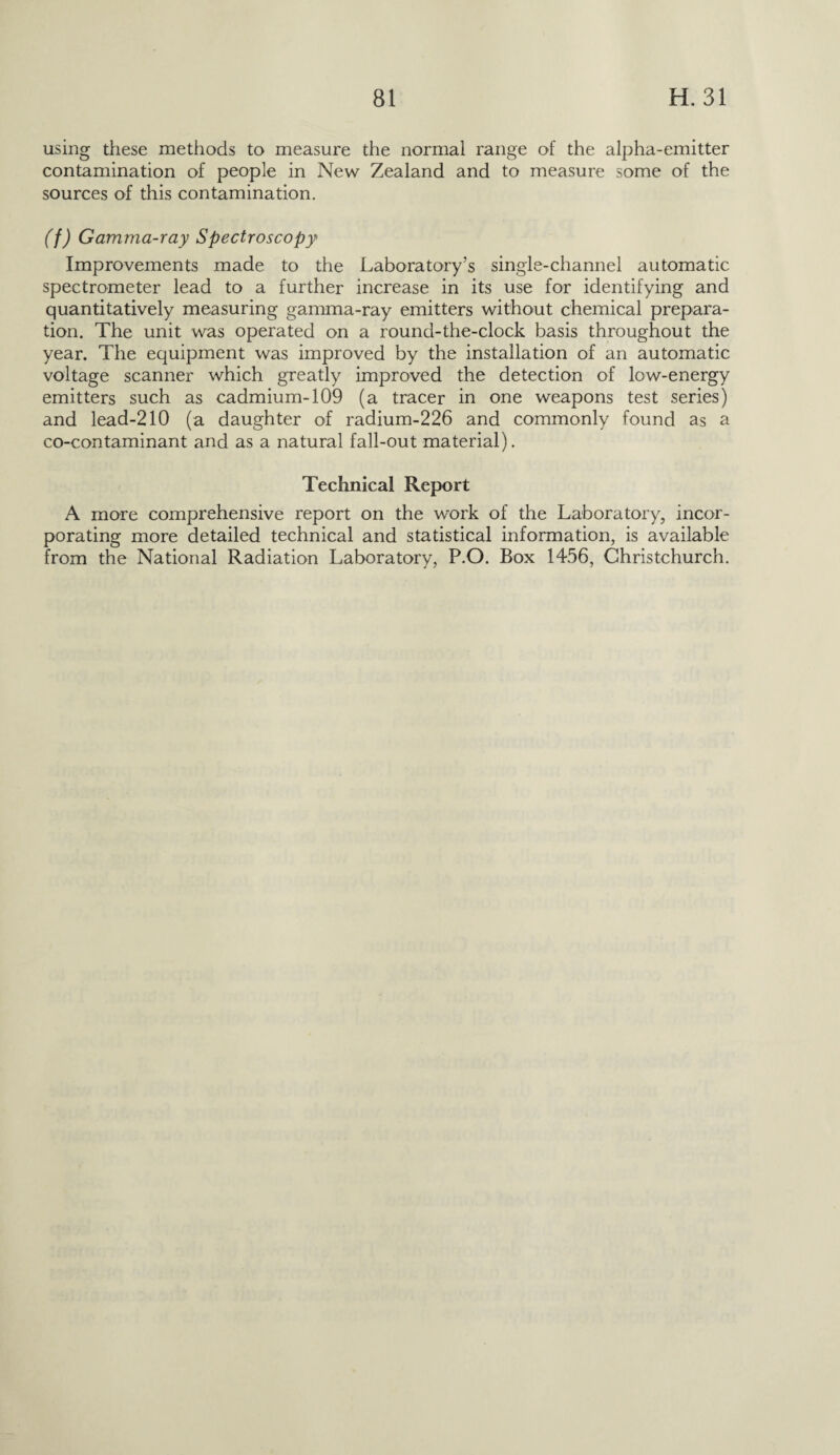using these methods to measure the normal range of the alpha-emitter contamination of people in New Zealand and to measure some of the sources of this contamination. (f) Gamma-ray Spectroscopy Improvements made to the Laboratory’s single-channel automatic spectrometer lead to a further increase in its use for identifying and quantitatively measuring gamma-ray emitters without chemical prepara¬ tion. The unit was operated on a round-the-clock basis throughout the year. The equipment was improved by the installation of an automatic voltage scanner which greatly improved the detection of low-energy emitters such as cadmium-109 (a tracer in one weapons test series) and lead-210 (a daughter of radium-226 and commonly found as a co-contaminant and as a natural fall-out material). Technical Report A more comprehensive report on the work of the Laboratory, incor¬ porating more detailed technical and statistical information, is available from the National Radiation Laboratory, P.O. Box 1456, Christchurch.