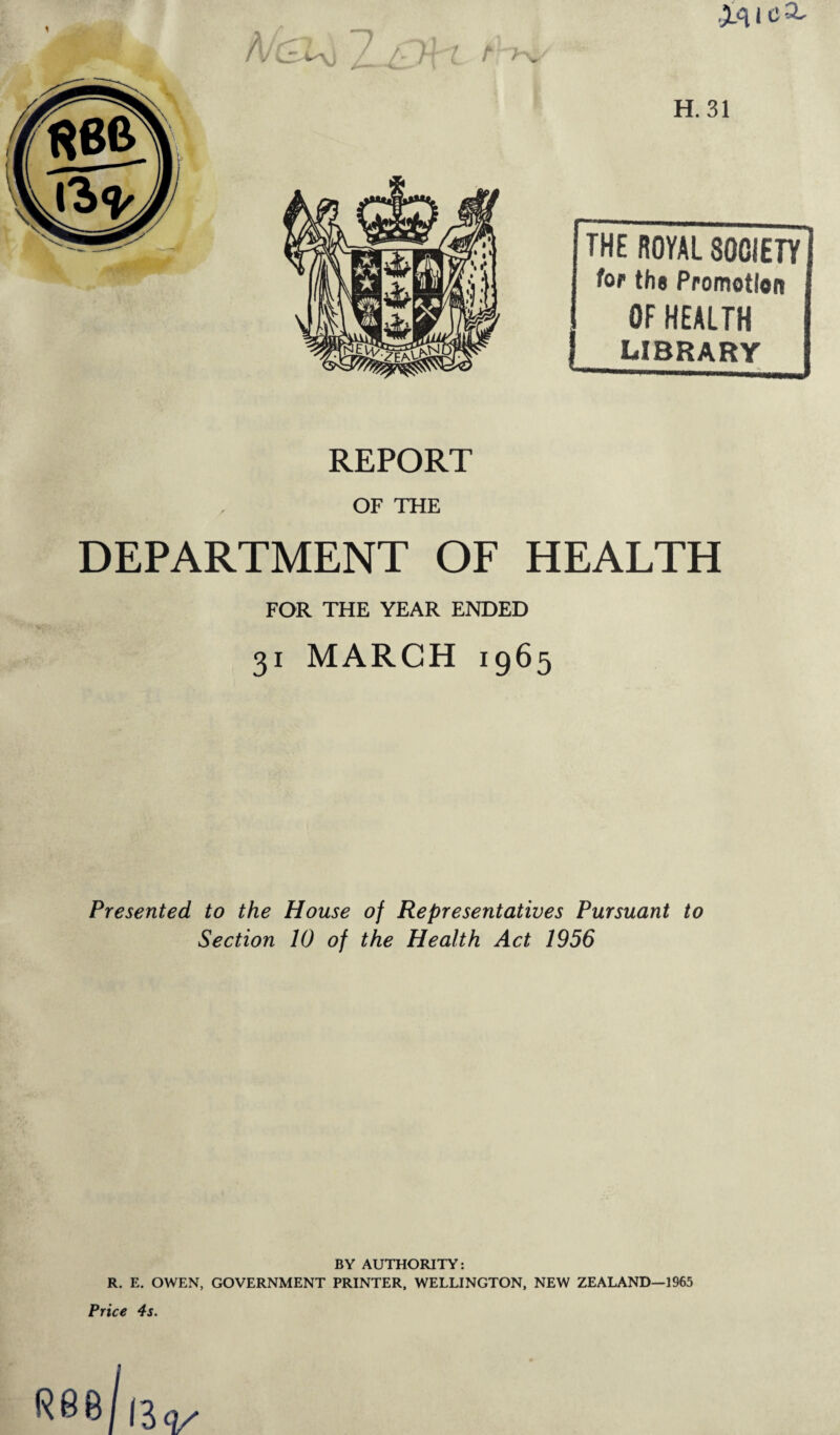 THE ROYAL SOCIETY H. 31 for the Promotion OF HEALTH LIBRARY REPORT OF THE DEPARTMENT OF HEALTH FOR THE YEAR ENDED 31 MARCH 1965 Presented to the House of Representatives Pursuant to Section 10 of the Health Act 1956 BY AUTHORITY: R. E. OWEN, GOVERNMENT PRINTER, WELLINGTON, NEW ZEALAND—1965 Price 4s.