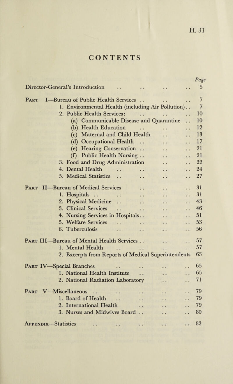 CONTENTS Page Director-General’s Introduction . . . . .. 5 Part I—Bureau of Public Health Services . . . . .. 7 1. Environmental Health (including Air Pollution). . 7 2. Public Health Services: .. .. 10 (a) Communicable Disease and Quarantine . . 10 (b) Health Education . . . . 12 (c) Maternal and Child Health . . .. 13 (d) Occupational Health .. .. ..17 (e) Hearing Conservation . . . . 21 (f) Public Health Nursing .. .. ..21 3. Food and Drug Administration . . 22 4. Dental Health . . .. . . 24 5. Medical Statistics . . . . . . 27 Part II—Bureau of Medical Services .. .. ..31 1. Hospitals .. . . .. .. 31 2. Physical Medicine . . . . . . 43 3. Clinical Services . . . . . . . . 46 4. Nursing Services in Hospitals. . .. .. 51 5. Welfare Services . . . . . . 53 6. Tuberculosis .. .. .. 56 Part III—Bureau of Mental Health Services . . . . 57 1. Mental Health .. .. .. ..57 2. Excerpts from Reports of Medical Superintendents 63 Part IV—Special Branches .. .. .. 65 1. National Health Institute .. .. 65 2. National Radiation Laboratory . . . . 71 Part V—Miscellaneous .. . . .. . . 79 1. Board of Health .. .. .. ..79 2. International Health . . . . 79 3. Nurses and Midwives Board . . . . 80 Appendix—Statistics 82