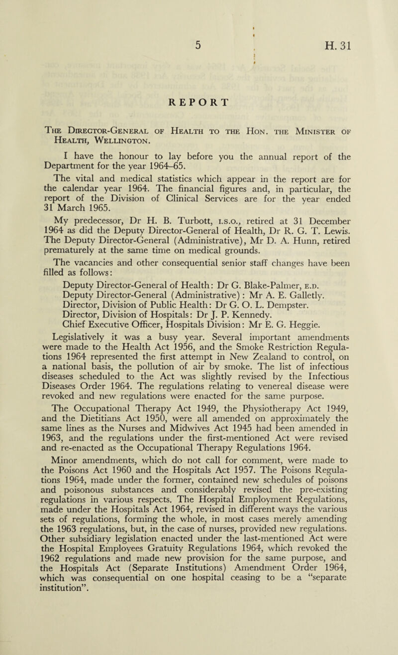 I 1 I REPORT The Director-General of Health to the Hon. the Minister of Health, Wellington. I have the honour to lay before you the annual report of the Department for the year 1964-65. The vital and medical statistics which appear in the report are for the calendar year 1964. The financial figures and, in particular, the report of the Division of Clinical Services are for the year ended 31 March 1965. My predecessor, Dr H. B. Turbott, i.s.o., retired at 31 December 1964 as did the Deputy Director-General of Health, Dr R. G. T. Lewis. The Deputy Director-General (Administrative), Mr D. A. Hunn, retired prematurely at the same time on medical grounds. The vacancies and other consequential senior staff changes have been filled as follows: Deputy Director-General of Health: Dr G. Blake-Palmer, e.d. Deputy Director-General (Administrative) : Mr A. E. Galletly. Director, Division of Public Health: Dr G. O. L. Dempster. Director, Division of Hospitals: Dr J. P. Kennedy. Chief Executive Officer, Hospitals Division: Mr E. G. Heggie. Legislatively it was a busy year. Several important amendments were made to the Health Act 1956, and the Smoke Restriction Regula¬ tions 1964 represented the first attempt in New Zealand to control, on a national basis, the pollution of air by smoke. The list of infectious diseases scheduled to the Act was slightly revised by the Infectious Diseases Order 1964. The regulations relating to venereal disease were revoked and new regulations were enacted for the same purpose. The Occupational Therapy Act 1949, the Physiotherapy Act 1949, and the Dietitians Act 1950, were all amended on approximately the same lines as the Nurses and Midwives Act 1945 had been amended in 1963, and the regulations under the first-mentioned Act were revised and re-enacted as the Occupational Therapy Regulations 1964. Minor amendments, which do not call for comment, were made to the Poisons Act 1960 and the Hospitals Act 1957. The Poisons Regula¬ tions 1964, made under the former, contained new schedules of poisons and poisonous substances and considerably revised the pre-existing regulations in various respects. The Hospital Employment Regulations, made under the Hospitals Act 1964, revised in different ways the various sets of regulations, forming the whole, in most cases merely amending the 1963 regulations, but, in the case of nurses, provided new regulations. Other subsidiary legislation enacted under the last-mentioned Act were the Hospital Employees Gratuity Regulations 1964, which revoked the 1962 regulations and made new provision for the same purpose, and the Hospitals Act (Separate Institutions) Amendment Order 1964, which was consequential on one hospital ceasing to be a “separate institution”.