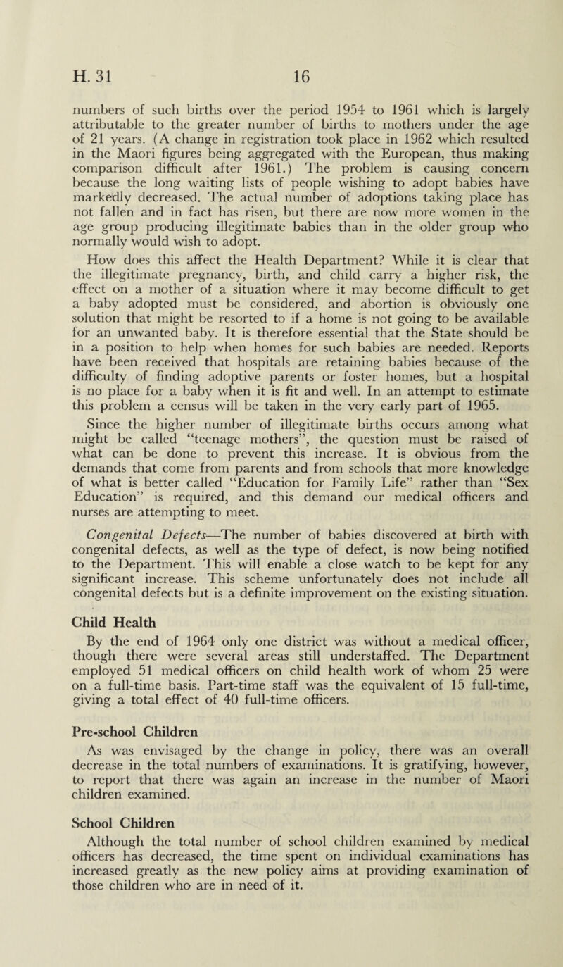 numbers of such births over the period 1954 to 1961 which is largely attributable to the greater number of births to mothers under the age of 21 years. (A change in registration took place in 1962 which resulted in the Maori figures being aggregated with the European, thus making comparison difficult after 1961.) The problem is causing concern because the long waiting lists of people wishing to adopt babies have markedly decreased. The actual number of adoptions taking place has not fallen and in fact has risen, but there are now more women in the age group producing illegitimate babies than in the older group who normally would wish to adopt. How does this affect the Health Department? While it is clear that the illegitimate pregnancy, birth, and child carry a higher risk, the effect on a mother of a situation where it may become difficult to get a baby adopted must be considered, and abortion is obviously one solution that might be resorted to if a home is not going to be available for an unwanted babv. It is therefore essential that the State should be j in a position to help when homes for such babies are needed. Reports have been received that hospitals are retaining babies because of the difficulty of finding adoptive parents or foster homes, but a hospital is no place for a baby when it is fit and well. In an attempt to estimate this problem a census will be taken in the very early part of 1965. Since the higher number of illegitimate births occurs among what might be called “teenage mothers”, the question must be raised of what can be done to prevent this increase. It is obvious from the demands that come from parents and from schools that more knowledge of what is better called “Education for Family Life” rather than “Sex Education” is required, and this demand our medical officers and nurses are attempting to meet. Congenital Defects—The number of babies discovered at birth with congenital defects, as well as the type of defect, is now being notified to the Department. This will enable a close watch to be kept for any significant increase. This scheme unfortunately does not include all congenital defects but is a definite improvement on the existing situation. Child Health By the end of 1964 only one district was without a medical officer, though there were several areas still understaffed. The Department employed 51 medical officers on child health work of whom 25 were on a full-time basis. Part-time staff was the equivalent of 15 full-time, giving a total effect of 40 full-time officers. Pre-school Children As was envisaged by the change in policy, there was an overall decrease in the total numbers of examinations. It is gratifying, however, to report that there was again an increase in the number of Maori children examined. School Children Although the total number of school children examined by medical officers has decreased, the time spent on individual examinations has increased greatly as the new policy aims at providing examination of those children who are in need of it.