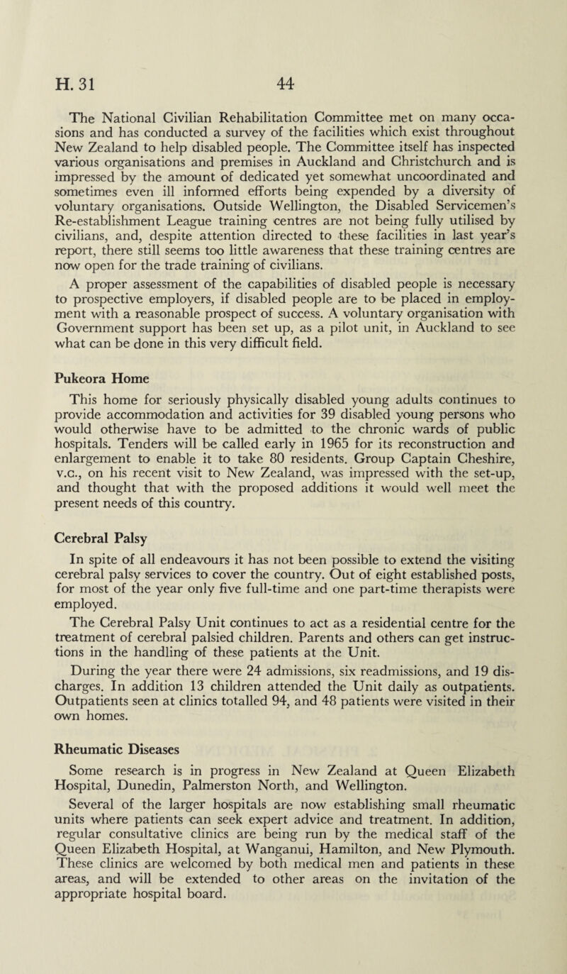 The National Civilian Rehabilitation Committee met on many occa¬ sions and has conducted a survey of the facilities which exist throughout New Zealand to help disabled people. The Committee itself has inspected various organisations and premises in Auckland and Christchurch and is impressed by the amount of dedicated yet somewhat uncoordinated and sometimes even ill informed efforts being expended by a diversity of voluntary organisations. Outside Wellington, the Disabled Servicemen’s Re-establishment League training centres are not being fully utilised by civilians, and, despite attention directed to these facilities in last year’s report, there still seems too little awareness that these training centres are now open for the trade training of civilians. A proper assessment of the capabilities of disabled people is necessary to prospective employers, if disabled people are to be placed in employ¬ ment with a reasonable prospect of success. A voluntary organisation with Government support has been set up, as a pilot unit, in Auckland to see what can be done in this very difficult field. Pukeora Home This home for seriously physically disabled young adults continues to provide accommodation and activities for 39 disabled young persons who would otherwise have to be admitted to the chronic wards of public hospitals. Tenders will be called early in 1965 for its reconstruction and enlargement to enable it to take 80 residents. Group Captain Cheshire, v.c., on his recent visit to New Zealand, was impressed with the set-up, and thought that with the proposed additions it would well meet the present needs of this country. Cerebral Palsy In spite of all endeavours it has not been possible to extend the visiting cerebral palsy services to cover the country. Out of eight established posts, for most of the year only five full-time and one part-time therapists were employed. The Cerebral Palsy Unit continues to act as a residential centre for the treatment of cerebral palsied children. Parents and others can get instruc¬ tions in the handling of these patients at the Unit. During the year there were 24 admissions, six readmissions, and 19 dis¬ charges. In addition 13 children attended the Unit daily as outpatients. Outpatients seen at clinics totalled 94, and 48 patients were visited in their own homes. Rheumatic Diseases Some research is in progress in New Zealand at Queen Elizabeth Hospital, Dunedin, Palmerston North, and Wellington. Several of the larger hospitals are now establishing small rheumatic units where patients can seek expert advice and treatment. In addition, regular consultative clinics are being run by the medical staff of the Queen Elizabeth Hospital, at Wanganui, Hamilton, and New Plymouth. These clinics are welcomed by both medical men and patients in these areas, and will be extended to other areas on the invitation of the appropriate hospital board.