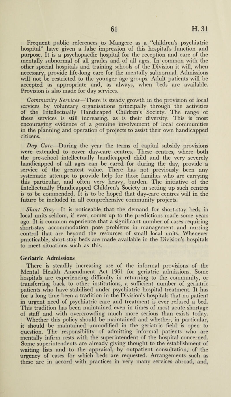 Frequent public references to Mangere as a “children’s psychiatric hospital” have given a false impression of this hospital’s function and purpose. It is a psychopaedic hospital for the reception and care of the mentally subnormal of all grades and of all ages. In common with the other special hospitals and training schools of the Division it will, when necessary, provide life-long care for the mentally subnormal. Admissions will not be restricted to the younger age groups. Adult patients will be accepted as appropriate and, as always, when beds are available. Provision is also made for day services. Community Services—There is steady growth in the provision of local services by voluntary organisations principally through the activities of the Intellectually Handicaped Children’s Society. The range of these services is still increasing, as is their diversity. This is most encouraging evidence of a genuine involvement of local communities in the planning and operation of projects to assist their own handicapped citizens. Day Care—During the year the terms of capital subsidy provisions were extended to cover day-care centres. These centres, where both the pre-school intellectually handicapped child and the very severely handicapped of all ages can be cared for during the day, provide a service of the greatest value. There has not previously been any systematic attempt to provide help for those families who are carrying this particular, and often very heavy, burden. The initiative of the Intellectually Handicapped Children’s Society in setting up such centres is to be commended. It is to be hoped that day-care centres will in the future be included in all comprehensive community projects. Short Stay—It is noticeable that the demand for short-stay beds in local units seldom, if ever, comes up to the predictions made some years ago. It is common experience that a significant number of cases requiring short-stay accommodation pose problems in management and nursing control that are beyond the resources of small local units. Whenever practicable, short-stay beds are made available in the Division’s hospitals to meet situations such as this. Geriatric Admissions There is steadily increasing use of the informal provisions of the Mental Health Amendment Act 1961 for geriatric admissions. Some hospitals are experiencing difficulty in returning to the community, or transferring back to other institutions, a sufficient number of geriatric patients who have stabilised under psychiatric hospital treatment. It has for a long time been a tradition in the Division’s hospitals that no patient in urgent need of psychiatric care and treatment is ever refused a bed. This tradition has been maintained even in times of most acute shortage of staff and with overcrowding much more serious than exists today. Whether this policy should be maintained and whether, in particular, it should be maintained unmodified in the geriatric field is open to question. The responsibility of admitting informal patients who are mentally infirm rests with the superintendent of the hospital concerned. Some superintendents are already giving thought to the establishment of waiting lists and to the appraisal, by outpatient consultation, of the urgency of cases for which beds are requested. Arrangements such as these are in accord with practices in very many services abroad, and,