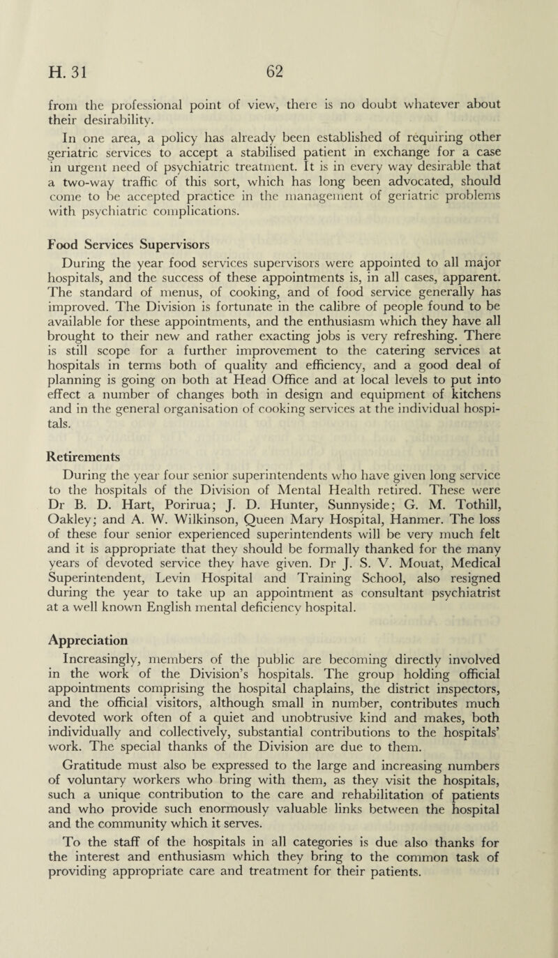 from the professional point of view, there is no doubt whatever about their desirability. In one area, a policy has already been established of requiring other geriatric services to accept a stabilised patient in exchange for a case in urgent need of psychiatric treatment. It is in every way desirable that a two-way traffic of this sort, which has long been advocated, should come to be accepted practice in the management of geriatric problems with psychiatric complications. Food Services Supervisors During the year food services supervisors were appointed to all major hospitals, and the success of these appointments is, in all cases, apparent. The standard of menus, of cooking, and of food service generally has improved. The Division is fortunate in the calibre of people found to be available for these appointments, and the enthusiasm which they have all brought to their new and rather exacting jobs is very refreshing. There is still scope for a further improvement to the catering services at hospitals in terms both of quality and efficiency, and a good deal of planning is going on both at Head Office and at local levels to put into effect a number of changes both in design and equipment of kitchens and in the general organisation of cooking services at the individual hospi¬ tals. Retirements During the year four senior superintendents who have given long service to the hospitals of the Division of Mental Health retired. These were Dr B. D. Hart, Porirua; J. D. Hunter, Sunnyside; G. M. Tothill, Oakley; and A. W. Wilkinson, Queen Mary Hospital, Hanmer. The loss of these four senior experienced superintendents will be very much felt and it is appropriate that they should be formally thanked for the many years of devoted service they have given. Dr J. S. V. Mouat, Medical Superintendent, Levin Hospital and Training School, also resigned during the year to take up an appointment as consultant psychiatrist at a well known English mental deficiency hospital. Appreciation Increasingly, members of the public are becoming directly involved in the work of the Division’s hospitals. The group holding official appointments comprising the hospital chaplains, the district inspectors, and the official visitors, although small in number, contributes much devoted work often of a quiet and unobtrusive kind and makes, both individually and collectively, substantial contributions to the hospitals’ work. The special thanks of the Division are due to them. Gratitude must also be expressed to the large and increasing numbers of voluntary workers who bring with them, as they visit the hospitals, such a unique contribution to the care and rehabilitation of patients and who provide such enormously valuable links between the hospital and the community which it serves. To the staff of the hospitals in all categories is due also thanks for the interest and enthusiasm which they bring to the common task of providing appropriate care and treatment for their patients.