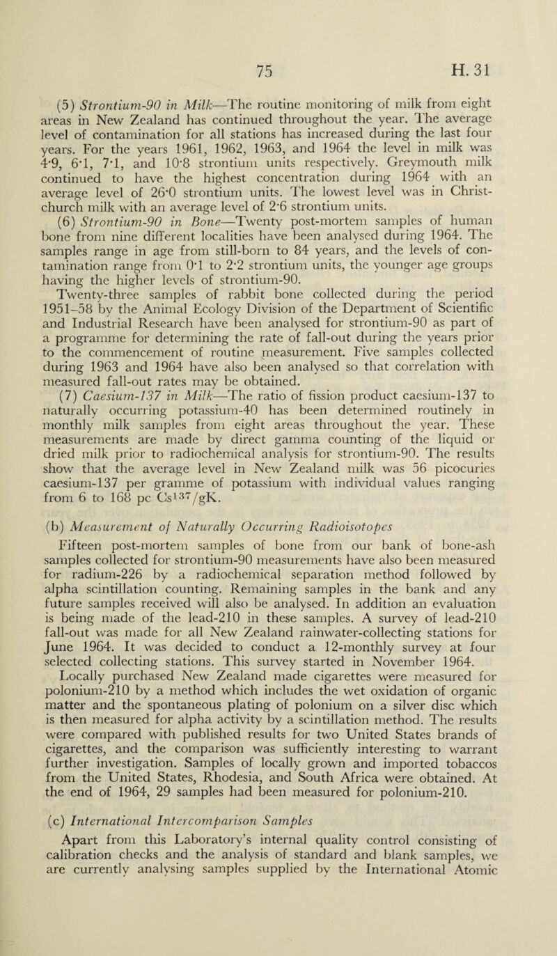 (5) Strontium-90 in Milk—The routine monitoring of milk from eight areas in New Zealand has continued throughout the year. The average level of contamination for all stations has increased during the last four years. For the years 1961, 1962, 1963, and 1964 the level in milk was 4*9, 6T, 7T, and 10’8 strontium units respectively. Greymouth milk continued to have the highest concentration during 1964 with an average level of 26*0 strontium units. The lowest level was in Christ¬ church milk with an average level of 2'6 strontium units. (6) Strontium-90 in Bone—Twenty post-mortem samples of human bone from nine different localities have been analysed during 1964. Hie samples range in age from still-born to 84 years, and the levels of con¬ tamination range from 0*1 to 2*2 strontium units, the younger age groups having the higher levels of strontium-90. Twenty-three samples of rabbit bone collected during the period 1951-58 by the Animal Ecology Division of the Department of Scientific and Industrial Research have been analysed for strontium-90 as part of a programme for determining the rate of fall-out during the years prior to the commencement of routine measurement. Five samples collected during 1963 and 1964 have also been analysed so that correlation with measured fall-out rates may be obtained. (7) Caesium-137 in Milk—The ratio of fission product caesium-137 to naturally occurring potassium-40 has been determined routinely in monthly milk samples from eight areas throughout the year. These measurements are made by direct gamma counting of the liquid or dried milk prior to radiochemical analysis for strontium-90. The results show that the average level in New Zealand milk was 56 picocuries caesium-137 per gramme of potassium with individual values ranging from 6 to 168 pc Cs137/gK. (b) Measurement of Naturally Occurring Radioisotopes Fifteen post-mortem samples of bone from our bank of bone-ash samples collected for strontium-90 measurements have also been measured for radium-226 by a radiochemical separation method followed by alpha scintillation counting. Remaining samples in the bank and any future samples received will also be analysed. In addition an evaluation is being made of the lead-210 in these samples. A survey of lead-210 fall-out was made for all New Zealand rainwater-collecting stations for June 1964. It was decided to conduct a 12-monthly survey at four selected collecting stations. This survey started in November 1964. Locally purchased New Zealand made cigarettes were measured for polonium-210 by a method which includes the wet oxidation of organic matter and the spontaneous plating of polonium on a silver disc which is then measured for alpha activity by a scintillation method. The results were compared with published results for two United States brands of cigarettes, and the comparison was sufficiently interesting to warrant further investigation. Samples of locally grown and imported tobaccos from the United States, Rhodesia, and South Africa were obtained. At the end of 1964, 29 samples had been measured for polonium-210. (c) International Intercomparison Samples Apart from this Laboratory’s internal quality control consisting of calibration checks and the analysis of standard and blank samples, we are currently analysing samples supplied by the International Atomic