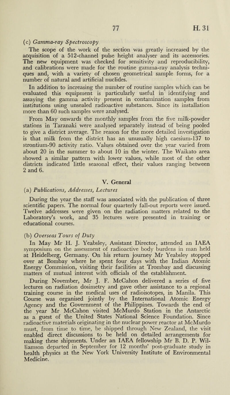 (c) Gamma-ray Spectroscopy The scope of the work of the section was greatly increased by the acquisition of a 512-channel pulse height analyser and its accessories. The new equipment was checked for sensitivity and reproducibility, and calibrations were made for the routine gamma-ray analysis techni¬ ques and, with a variety of chosen geometrical sample forms, for a number of natural and artificial nuclides. In addition to increasing the number of routine samples which can be evaluated this equipment is particularly useful in identifying and assaying the gamma activity present in contamination samples from institutions using unsealed radioactive substances. Since its installation more than 60 such samples were analysed. From May onwards the monthly samples from the five milk-powder stations in Taranaki were analysed separately instead of being pooled to give a district average. The reason for the more detailed investigation is that milk from the district has an unusually high caesium-137 to strontium-90 activity ratio. Values obtained over the year varied from about 20 in the summer to about 10 in the winter. The Waikato area showed a similar pattern with lower values, while most of the other districts indicated little seasonal effect, their values ranging between 2 and 6. V. General (a) Publications, Addresses, Lectures During the year the staff was associated with the publication of three scientific papers. The normal four quarterly fall-out reports were issued. Twelve addresses were given on the radiation matters related to the Laboratory’s work, and 35 lectures were presented in training or educational courses. (b) Overseas Tours of Duty In May Mr H. J. Yeabsley, Assistant Director, attended an IAEA symposium on the assessment of radioactive body burdens in man held at Heidelberg, Germany. On his return journey Mr Yeabsley stopped over at Bombay where he spent four days with the Indian Atomic Energy Commission, visiting their facilities at Trombay and discussing matters of mutual interest with officials of the establishment. During November, Mr J. F. McCahon delivered a series of five lectures on radiation dosimetry and gave other assistance to a regional training course in the medical uses of radioisotopes, in Manila. This Course was organised jointly by the International Atomic Energy Agency and the Government of the Philippines. Towards the end of the year Mr McCahon visited McMurdo Station in the Antarctic as a guest of the United States National Science Foundation. Since radioactive materials originating in the nuclear power reactor at McMurdo must, from time to time, be shipped through New Zealand, the visit enabled direct discussions to be held on detailed arrangements for making these shipments. Under an IAEA fellowship Mr B. D. P. Wil¬ liamson departed in September for 12 months’ post-graduate study in health physics at the New York University Institute of Environmental Medicine.